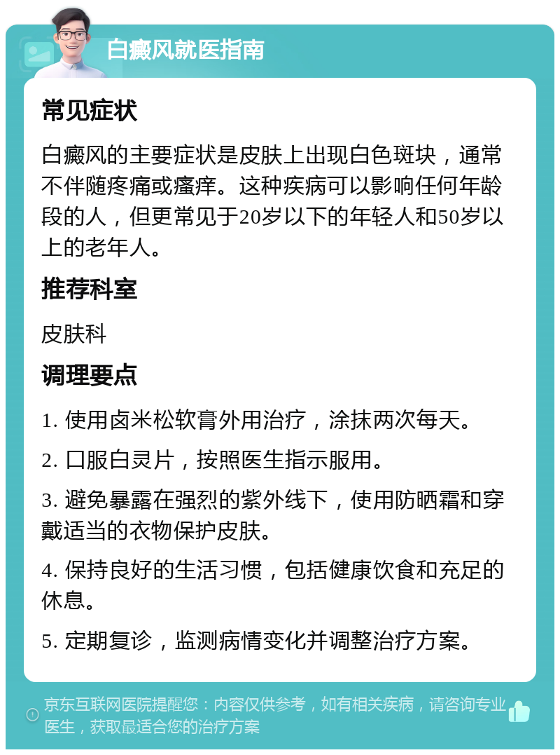 白癜风就医指南 常见症状 白癜风的主要症状是皮肤上出现白色斑块，通常不伴随疼痛或瘙痒。这种疾病可以影响任何年龄段的人，但更常见于20岁以下的年轻人和50岁以上的老年人。 推荐科室 皮肤科 调理要点 1. 使用卤米松软膏外用治疗，涂抹两次每天。 2. 口服白灵片，按照医生指示服用。 3. 避免暴露在强烈的紫外线下，使用防晒霜和穿戴适当的衣物保护皮肤。 4. 保持良好的生活习惯，包括健康饮食和充足的休息。 5. 定期复诊，监测病情变化并调整治疗方案。