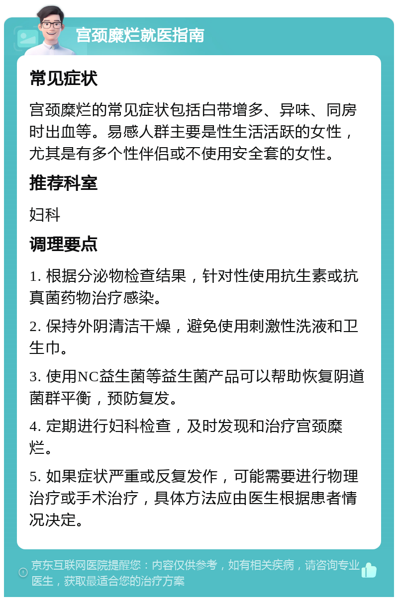 宫颈糜烂就医指南 常见症状 宫颈糜烂的常见症状包括白带增多、异味、同房时出血等。易感人群主要是性生活活跃的女性，尤其是有多个性伴侣或不使用安全套的女性。 推荐科室 妇科 调理要点 1. 根据分泌物检查结果，针对性使用抗生素或抗真菌药物治疗感染。 2. 保持外阴清洁干燥，避免使用刺激性洗液和卫生巾。 3. 使用NC益生菌等益生菌产品可以帮助恢复阴道菌群平衡，预防复发。 4. 定期进行妇科检查，及时发现和治疗宫颈糜烂。 5. 如果症状严重或反复发作，可能需要进行物理治疗或手术治疗，具体方法应由医生根据患者情况决定。