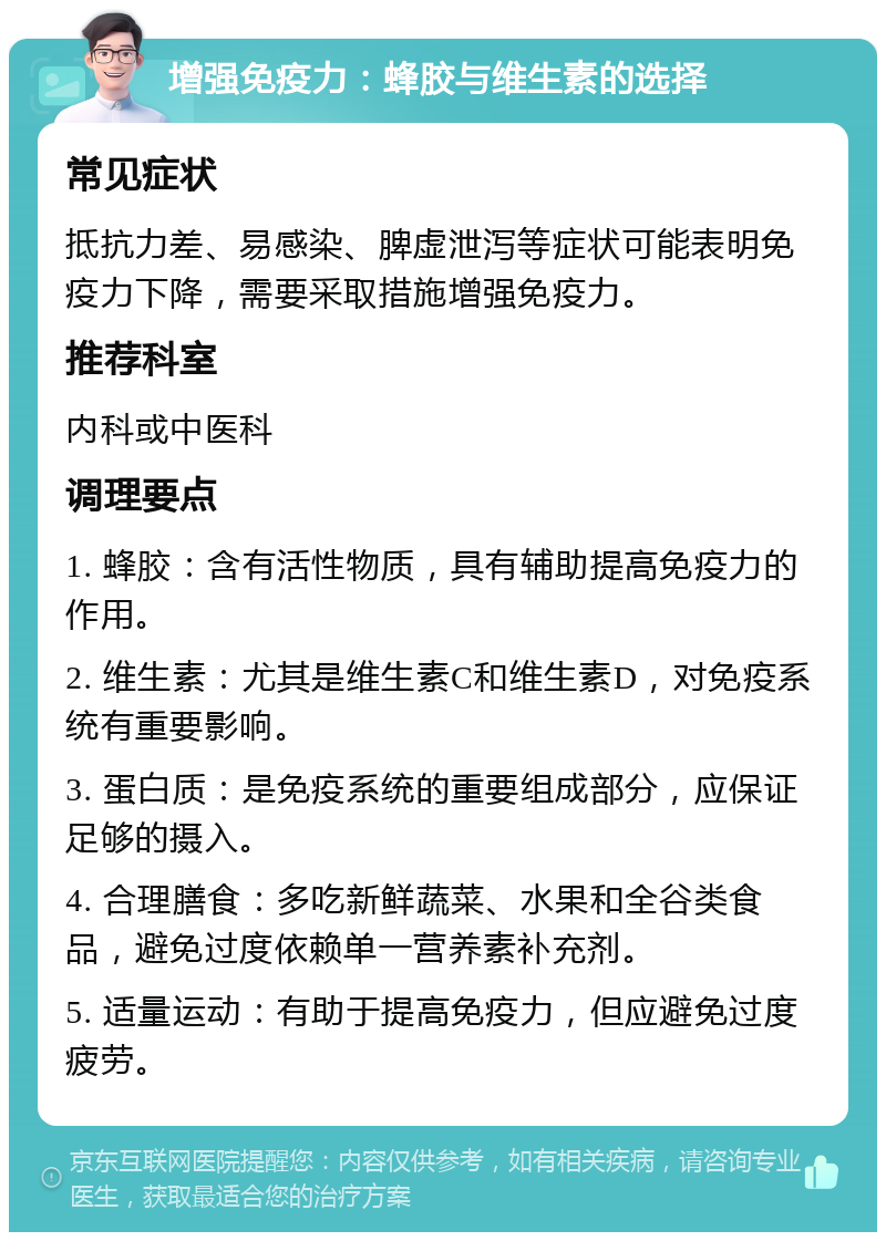 增强免疫力：蜂胶与维生素的选择 常见症状 抵抗力差、易感染、脾虚泄泻等症状可能表明免疫力下降，需要采取措施增强免疫力。 推荐科室 内科或中医科 调理要点 1. 蜂胶：含有活性物质，具有辅助提高免疫力的作用。 2. 维生素：尤其是维生素C和维生素D，对免疫系统有重要影响。 3. 蛋白质：是免疫系统的重要组成部分，应保证足够的摄入。 4. 合理膳食：多吃新鲜蔬菜、水果和全谷类食品，避免过度依赖单一营养素补充剂。 5. 适量运动：有助于提高免疫力，但应避免过度疲劳。