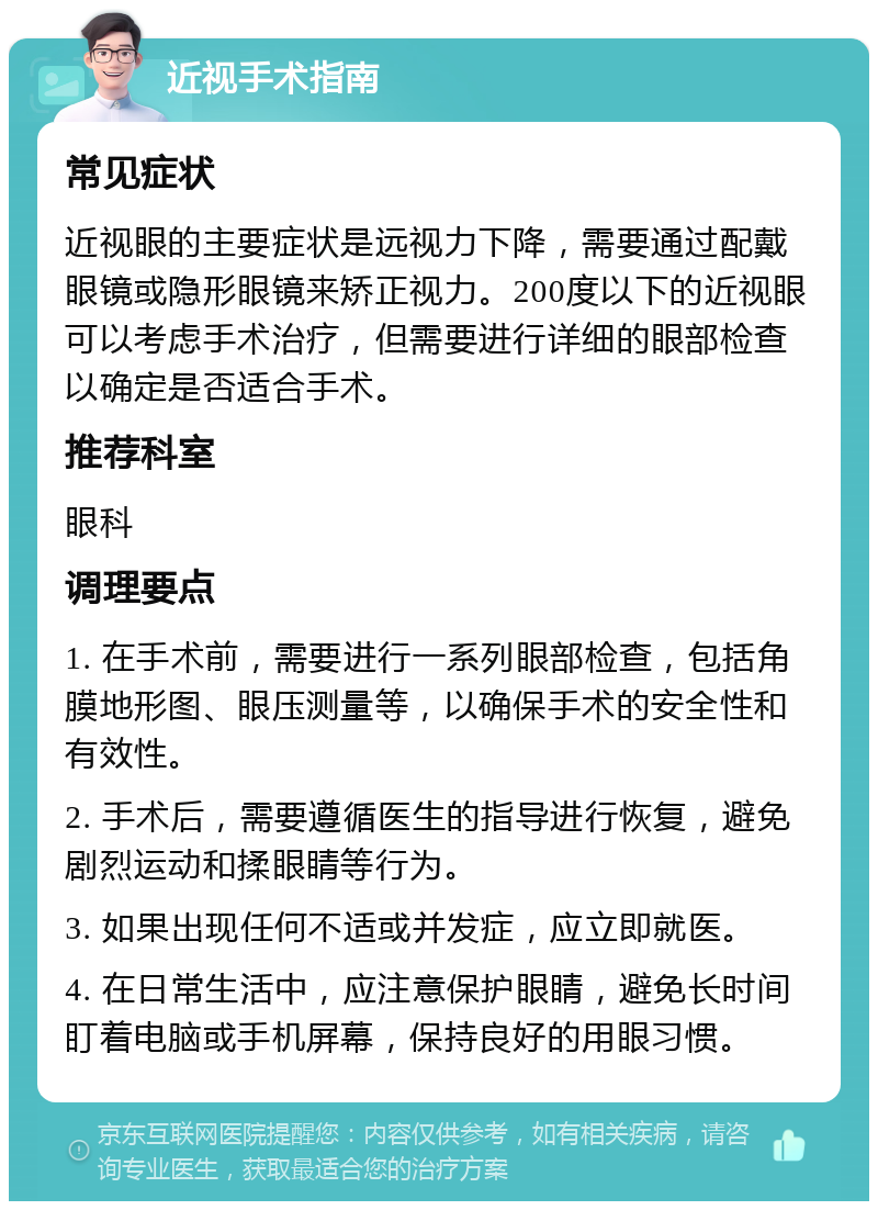 近视手术指南 常见症状 近视眼的主要症状是远视力下降，需要通过配戴眼镜或隐形眼镜来矫正视力。200度以下的近视眼可以考虑手术治疗，但需要进行详细的眼部检查以确定是否适合手术。 推荐科室 眼科 调理要点 1. 在手术前，需要进行一系列眼部检查，包括角膜地形图、眼压测量等，以确保手术的安全性和有效性。 2. 手术后，需要遵循医生的指导进行恢复，避免剧烈运动和揉眼睛等行为。 3. 如果出现任何不适或并发症，应立即就医。 4. 在日常生活中，应注意保护眼睛，避免长时间盯着电脑或手机屏幕，保持良好的用眼习惯。