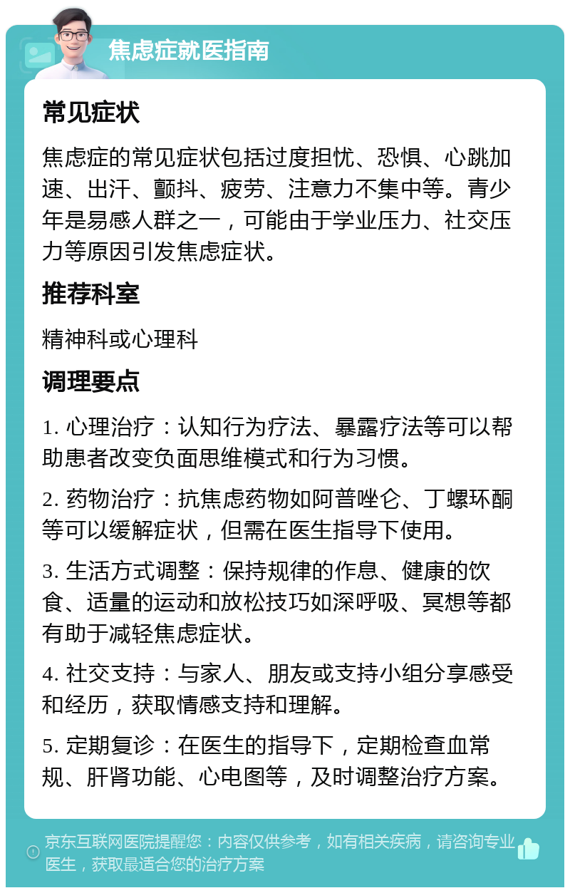 焦虑症就医指南 常见症状 焦虑症的常见症状包括过度担忧、恐惧、心跳加速、出汗、颤抖、疲劳、注意力不集中等。青少年是易感人群之一，可能由于学业压力、社交压力等原因引发焦虑症状。 推荐科室 精神科或心理科 调理要点 1. 心理治疗：认知行为疗法、暴露疗法等可以帮助患者改变负面思维模式和行为习惯。 2. 药物治疗：抗焦虑药物如阿普唑仑、丁螺环酮等可以缓解症状，但需在医生指导下使用。 3. 生活方式调整：保持规律的作息、健康的饮食、适量的运动和放松技巧如深呼吸、冥想等都有助于减轻焦虑症状。 4. 社交支持：与家人、朋友或支持小组分享感受和经历，获取情感支持和理解。 5. 定期复诊：在医生的指导下，定期检查血常规、肝肾功能、心电图等，及时调整治疗方案。