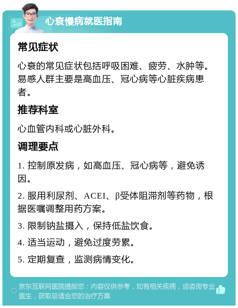 心衰慢病就医指南 常见症状 心衰的常见症状包括呼吸困难、疲劳、水肿等。易感人群主要是高血压、冠心病等心脏疾病患者。 推荐科室 心血管内科或心脏外科。 调理要点 1. 控制原发病，如高血压、冠心病等，避免诱因。 2. 服用利尿剂、ACEI、β受体阻滞剂等药物，根据医嘱调整用药方案。 3. 限制钠盐摄入，保持低盐饮食。 4. 适当运动，避免过度劳累。 5. 定期复查，监测病情变化。