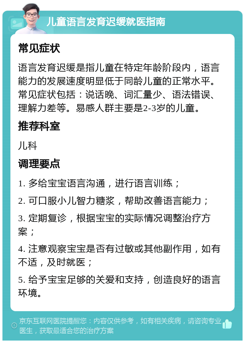 儿童语言发育迟缓就医指南 常见症状 语言发育迟缓是指儿童在特定年龄阶段内，语言能力的发展速度明显低于同龄儿童的正常水平。常见症状包括：说话晚、词汇量少、语法错误、理解力差等。易感人群主要是2-3岁的儿童。 推荐科室 儿科 调理要点 1. 多给宝宝语言沟通，进行语言训练； 2. 可口服小儿智力糖浆，帮助改善语言能力； 3. 定期复诊，根据宝宝的实际情况调整治疗方案； 4. 注意观察宝宝是否有过敏或其他副作用，如有不适，及时就医； 5. 给予宝宝足够的关爱和支持，创造良好的语言环境。