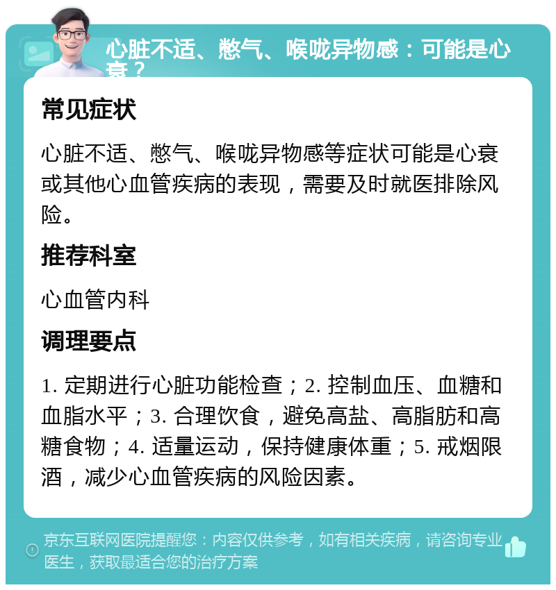 心脏不适、憋气、喉咙异物感：可能是心衰？ 常见症状 心脏不适、憋气、喉咙异物感等症状可能是心衰或其他心血管疾病的表现，需要及时就医排除风险。 推荐科室 心血管内科 调理要点 1. 定期进行心脏功能检查；2. 控制血压、血糖和血脂水平；3. 合理饮食，避免高盐、高脂肪和高糖食物；4. 适量运动，保持健康体重；5. 戒烟限酒，减少心血管疾病的风险因素。