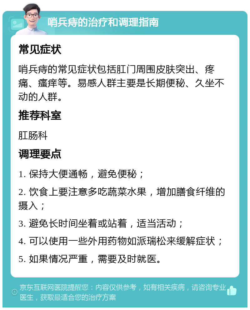 哨兵痔的治疗和调理指南 常见症状 哨兵痔的常见症状包括肛门周围皮肤突出、疼痛、瘙痒等。易感人群主要是长期便秘、久坐不动的人群。 推荐科室 肛肠科 调理要点 1. 保持大便通畅，避免便秘； 2. 饮食上要注意多吃蔬菜水果，增加膳食纤维的摄入； 3. 避免长时间坐着或站着，适当活动； 4. 可以使用一些外用药物如派瑞松来缓解症状； 5. 如果情况严重，需要及时就医。