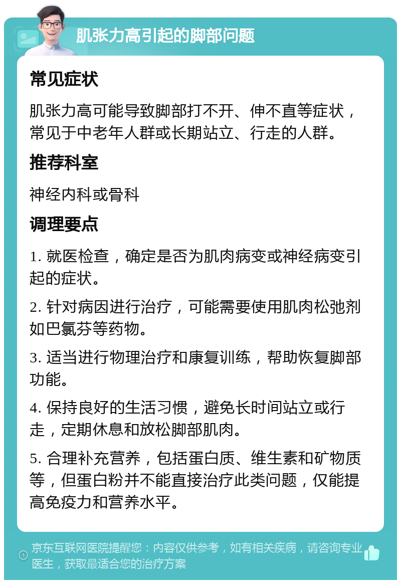 肌张力高引起的脚部问题 常见症状 肌张力高可能导致脚部打不开、伸不直等症状，常见于中老年人群或长期站立、行走的人群。 推荐科室 神经内科或骨科 调理要点 1. 就医检查，确定是否为肌肉病变或神经病变引起的症状。 2. 针对病因进行治疗，可能需要使用肌肉松弛剂如巴氯芬等药物。 3. 适当进行物理治疗和康复训练，帮助恢复脚部功能。 4. 保持良好的生活习惯，避免长时间站立或行走，定期休息和放松脚部肌肉。 5. 合理补充营养，包括蛋白质、维生素和矿物质等，但蛋白粉并不能直接治疗此类问题，仅能提高免疫力和营养水平。