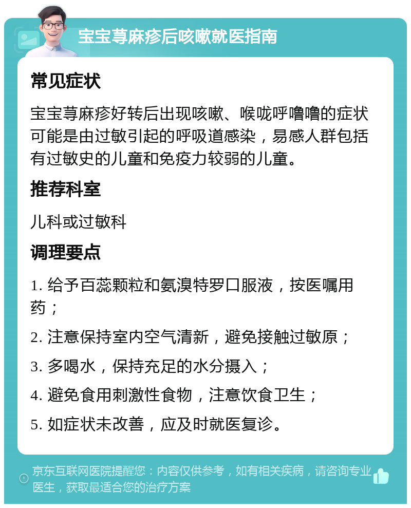 宝宝荨麻疹后咳嗽就医指南 常见症状 宝宝荨麻疹好转后出现咳嗽、喉咙呼噜噜的症状可能是由过敏引起的呼吸道感染，易感人群包括有过敏史的儿童和免疫力较弱的儿童。 推荐科室 儿科或过敏科 调理要点 1. 给予百蕊颗粒和氨溴特罗口服液，按医嘱用药； 2. 注意保持室内空气清新，避免接触过敏原； 3. 多喝水，保持充足的水分摄入； 4. 避免食用刺激性食物，注意饮食卫生； 5. 如症状未改善，应及时就医复诊。