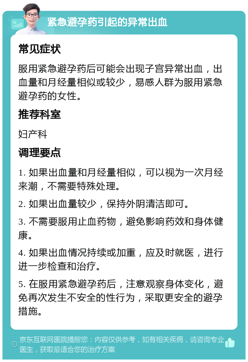 紧急避孕药引起的异常出血 常见症状 服用紧急避孕药后可能会出现子宫异常出血，出血量和月经量相似或较少，易感人群为服用紧急避孕药的女性。 推荐科室 妇产科 调理要点 1. 如果出血量和月经量相似，可以视为一次月经来潮，不需要特殊处理。 2. 如果出血量较少，保持外阴清洁即可。 3. 不需要服用止血药物，避免影响药效和身体健康。 4. 如果出血情况持续或加重，应及时就医，进行进一步检查和治疗。 5. 在服用紧急避孕药后，注意观察身体变化，避免再次发生不安全的性行为，采取更安全的避孕措施。