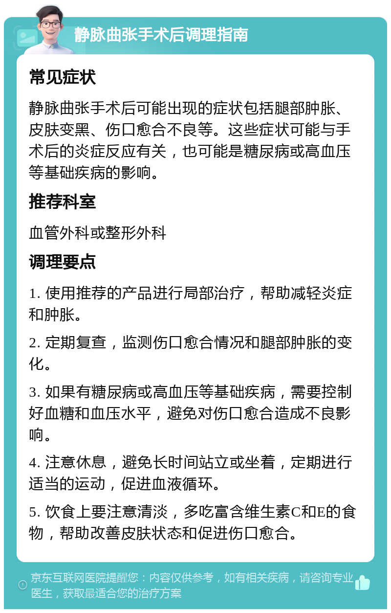 静脉曲张手术后调理指南 常见症状 静脉曲张手术后可能出现的症状包括腿部肿胀、皮肤变黑、伤口愈合不良等。这些症状可能与手术后的炎症反应有关，也可能是糖尿病或高血压等基础疾病的影响。 推荐科室 血管外科或整形外科 调理要点 1. 使用推荐的产品进行局部治疗，帮助减轻炎症和肿胀。 2. 定期复查，监测伤口愈合情况和腿部肿胀的变化。 3. 如果有糖尿病或高血压等基础疾病，需要控制好血糖和血压水平，避免对伤口愈合造成不良影响。 4. 注意休息，避免长时间站立或坐着，定期进行适当的运动，促进血液循环。 5. 饮食上要注意清淡，多吃富含维生素C和E的食物，帮助改善皮肤状态和促进伤口愈合。