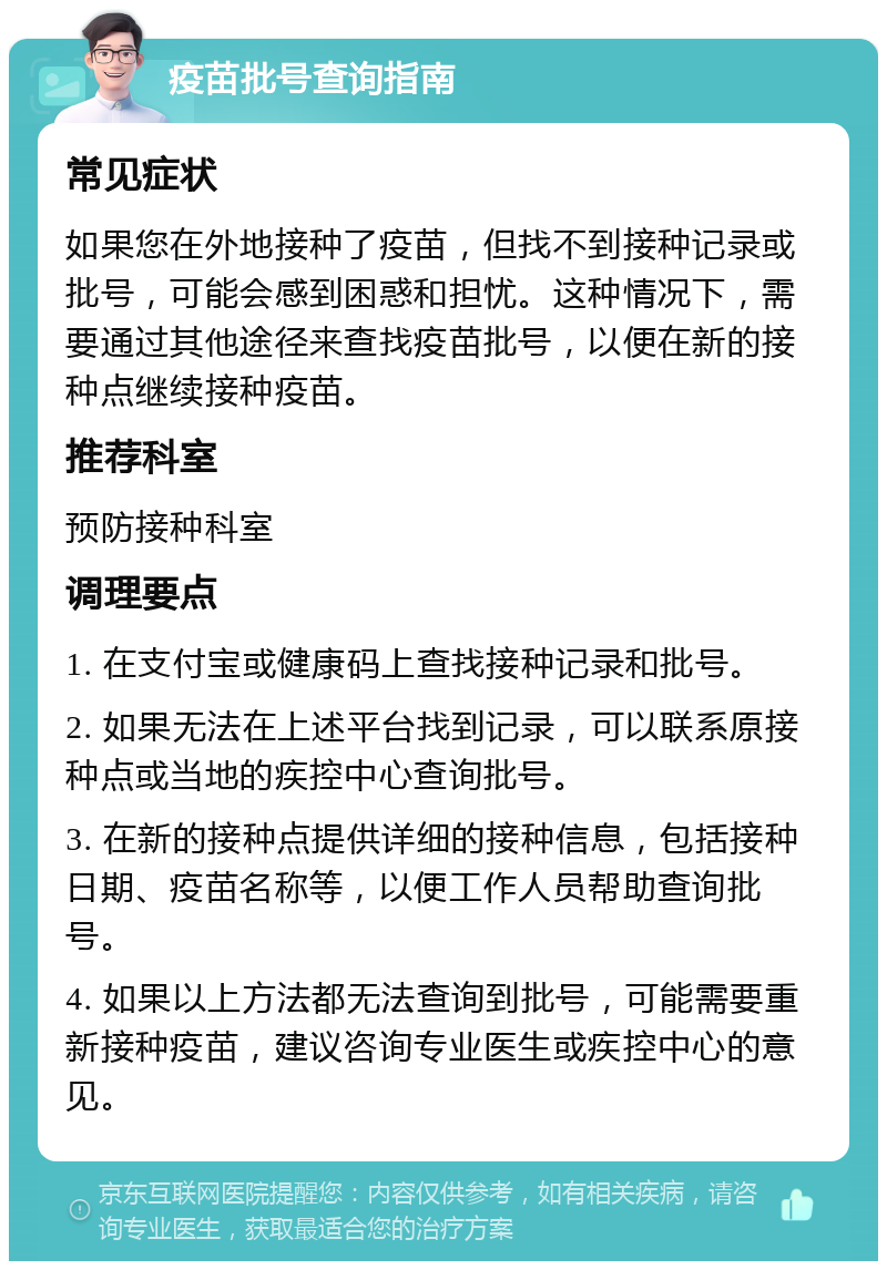 疫苗批号查询指南 常见症状 如果您在外地接种了疫苗，但找不到接种记录或批号，可能会感到困惑和担忧。这种情况下，需要通过其他途径来查找疫苗批号，以便在新的接种点继续接种疫苗。 推荐科室 预防接种科室 调理要点 1. 在支付宝或健康码上查找接种记录和批号。 2. 如果无法在上述平台找到记录，可以联系原接种点或当地的疾控中心查询批号。 3. 在新的接种点提供详细的接种信息，包括接种日期、疫苗名称等，以便工作人员帮助查询批号。 4. 如果以上方法都无法查询到批号，可能需要重新接种疫苗，建议咨询专业医生或疾控中心的意见。