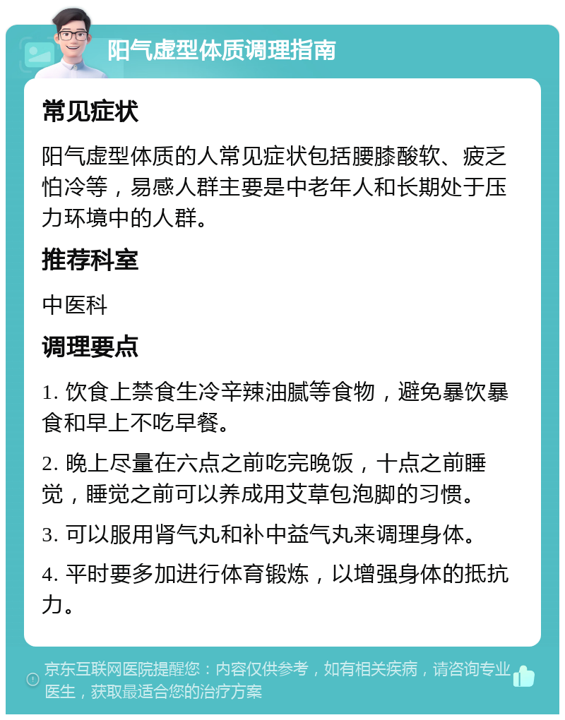 阳气虚型体质调理指南 常见症状 阳气虚型体质的人常见症状包括腰膝酸软、疲乏怕冷等，易感人群主要是中老年人和长期处于压力环境中的人群。 推荐科室 中医科 调理要点 1. 饮食上禁食生冷辛辣油腻等食物，避免暴饮暴食和早上不吃早餐。 2. 晚上尽量在六点之前吃完晚饭，十点之前睡觉，睡觉之前可以养成用艾草包泡脚的习惯。 3. 可以服用肾气丸和补中益气丸来调理身体。 4. 平时要多加进行体育锻炼，以增强身体的抵抗力。