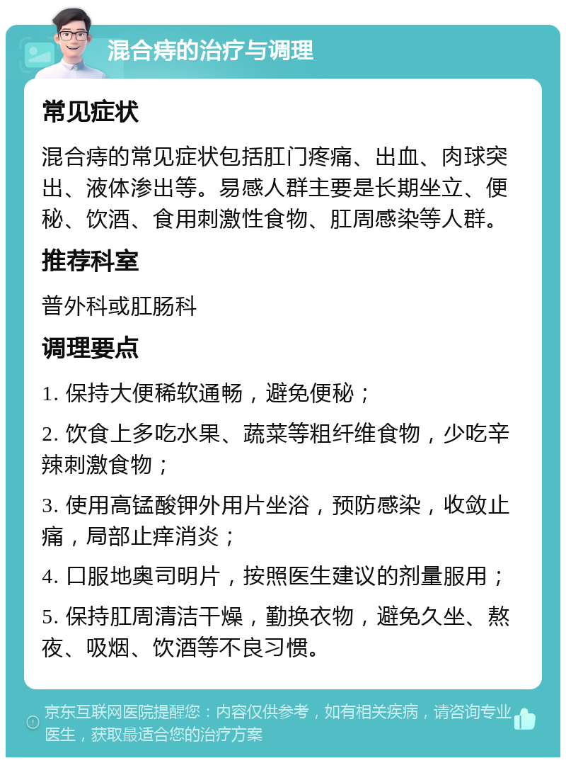 混合痔的治疗与调理 常见症状 混合痔的常见症状包括肛门疼痛、出血、肉球突出、液体渗出等。易感人群主要是长期坐立、便秘、饮酒、食用刺激性食物、肛周感染等人群。 推荐科室 普外科或肛肠科 调理要点 1. 保持大便稀软通畅，避免便秘； 2. 饮食上多吃水果、蔬菜等粗纤维食物，少吃辛辣刺激食物； 3. 使用高锰酸钾外用片坐浴，预防感染，收敛止痛，局部止痒消炎； 4. 口服地奥司明片，按照医生建议的剂量服用； 5. 保持肛周清洁干燥，勤换衣物，避免久坐、熬夜、吸烟、饮酒等不良习惯。