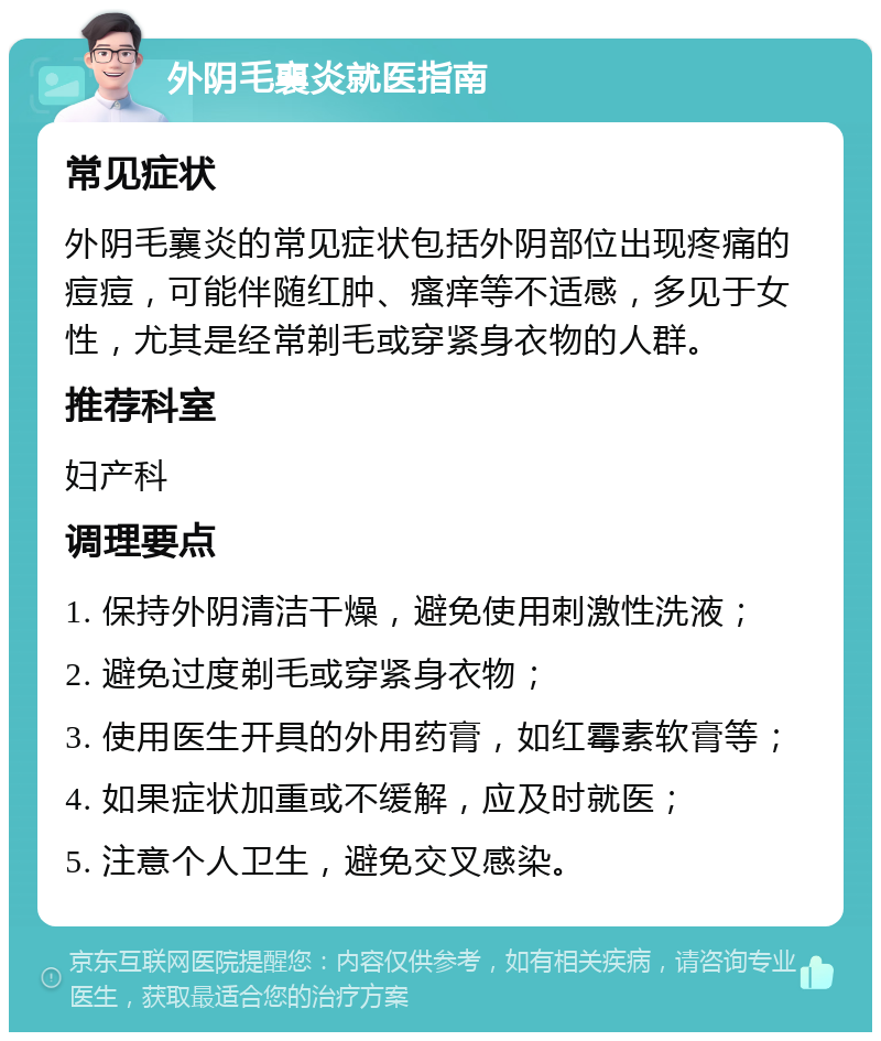 外阴毛襄炎就医指南 常见症状 外阴毛襄炎的常见症状包括外阴部位出现疼痛的痘痘，可能伴随红肿、瘙痒等不适感，多见于女性，尤其是经常剃毛或穿紧身衣物的人群。 推荐科室 妇产科 调理要点 1. 保持外阴清洁干燥，避免使用刺激性洗液； 2. 避免过度剃毛或穿紧身衣物； 3. 使用医生开具的外用药膏，如红霉素软膏等； 4. 如果症状加重或不缓解，应及时就医； 5. 注意个人卫生，避免交叉感染。