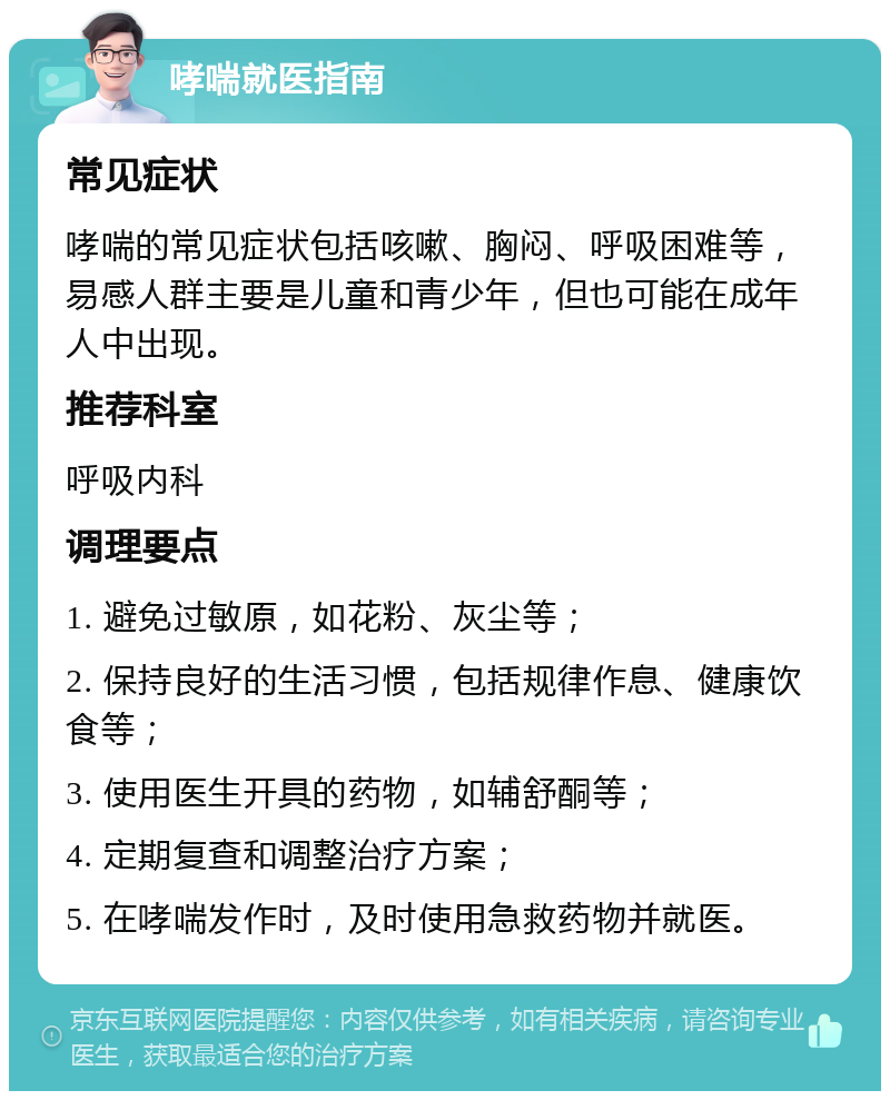 哮喘就医指南 常见症状 哮喘的常见症状包括咳嗽、胸闷、呼吸困难等，易感人群主要是儿童和青少年，但也可能在成年人中出现。 推荐科室 呼吸内科 调理要点 1. 避免过敏原，如花粉、灰尘等； 2. 保持良好的生活习惯，包括规律作息、健康饮食等； 3. 使用医生开具的药物，如辅舒酮等； 4. 定期复查和调整治疗方案； 5. 在哮喘发作时，及时使用急救药物并就医。