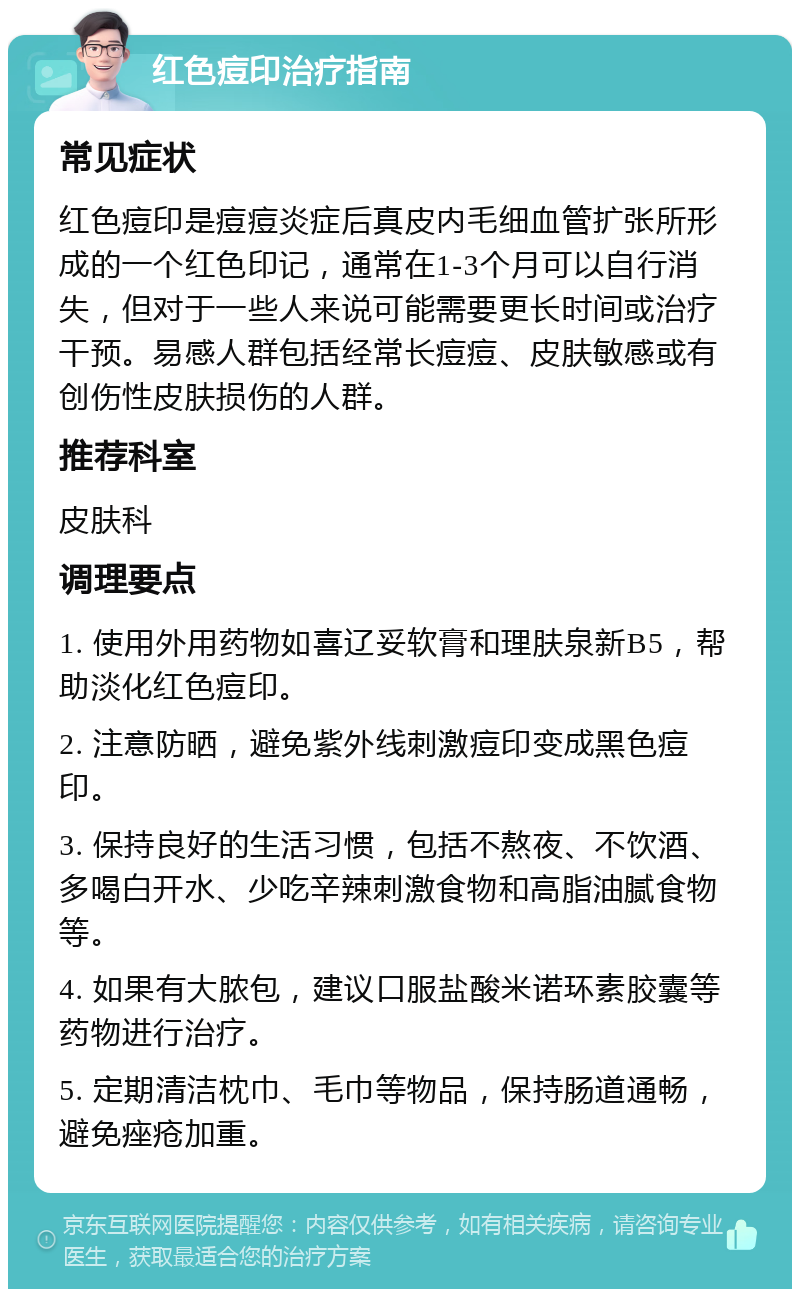 红色痘印治疗指南 常见症状 红色痘印是痘痘炎症后真皮内毛细血管扩张所形成的一个红色印记，通常在1-3个月可以自行消失，但对于一些人来说可能需要更长时间或治疗干预。易感人群包括经常长痘痘、皮肤敏感或有创伤性皮肤损伤的人群。 推荐科室 皮肤科 调理要点 1. 使用外用药物如喜辽妥软膏和理肤泉新B5，帮助淡化红色痘印。 2. 注意防晒，避免紫外线刺激痘印变成黑色痘印。 3. 保持良好的生活习惯，包括不熬夜、不饮酒、多喝白开水、少吃辛辣刺激食物和高脂油腻食物等。 4. 如果有大脓包，建议口服盐酸米诺环素胶囊等药物进行治疗。 5. 定期清洁枕巾、毛巾等物品，保持肠道通畅，避免痤疮加重。