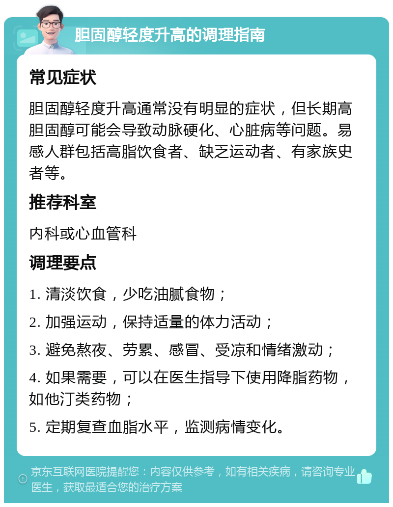 胆固醇轻度升高的调理指南 常见症状 胆固醇轻度升高通常没有明显的症状，但长期高胆固醇可能会导致动脉硬化、心脏病等问题。易感人群包括高脂饮食者、缺乏运动者、有家族史者等。 推荐科室 内科或心血管科 调理要点 1. 清淡饮食，少吃油腻食物； 2. 加强运动，保持适量的体力活动； 3. 避免熬夜、劳累、感冒、受凉和情绪激动； 4. 如果需要，可以在医生指导下使用降脂药物，如他汀类药物； 5. 定期复查血脂水平，监测病情变化。