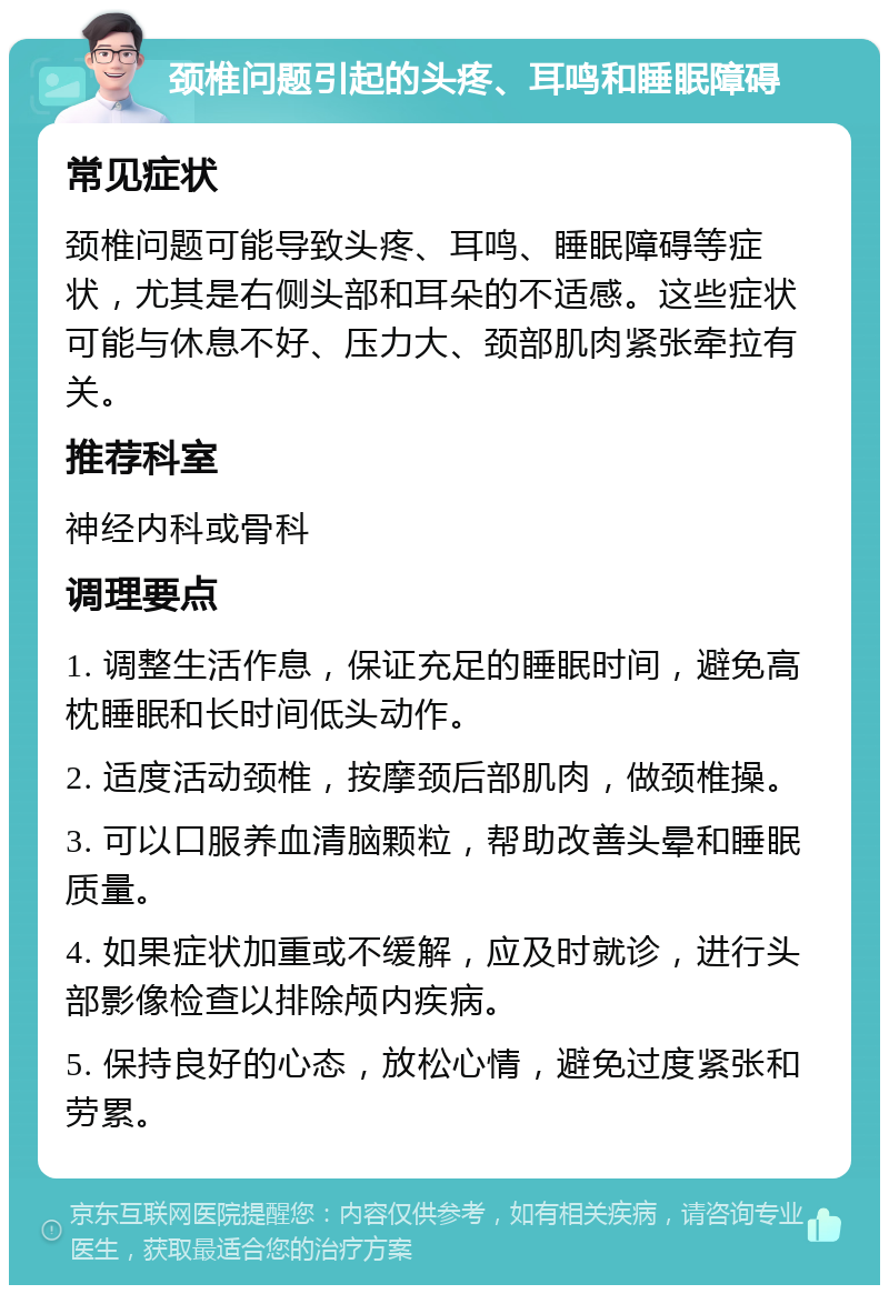 颈椎问题引起的头疼、耳鸣和睡眠障碍 常见症状 颈椎问题可能导致头疼、耳鸣、睡眠障碍等症状，尤其是右侧头部和耳朵的不适感。这些症状可能与休息不好、压力大、颈部肌肉紧张牵拉有关。 推荐科室 神经内科或骨科 调理要点 1. 调整生活作息，保证充足的睡眠时间，避免高枕睡眠和长时间低头动作。 2. 适度活动颈椎，按摩颈后部肌肉，做颈椎操。 3. 可以口服养血清脑颗粒，帮助改善头晕和睡眠质量。 4. 如果症状加重或不缓解，应及时就诊，进行头部影像检查以排除颅内疾病。 5. 保持良好的心态，放松心情，避免过度紧张和劳累。