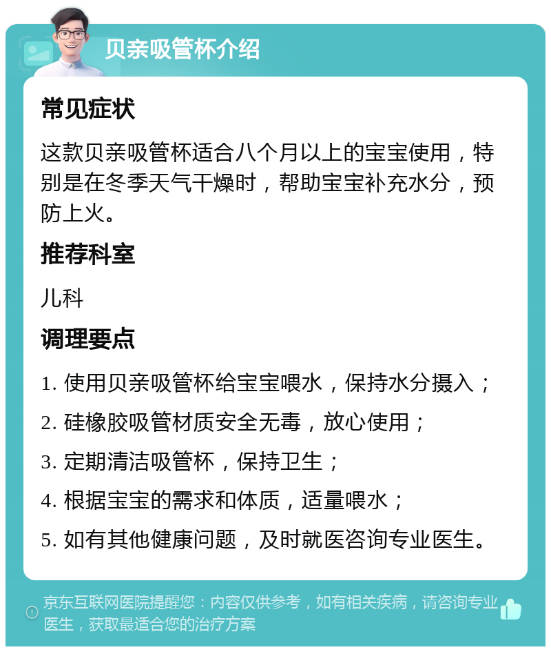 贝亲吸管杯介绍 常见症状 这款贝亲吸管杯适合八个月以上的宝宝使用，特别是在冬季天气干燥时，帮助宝宝补充水分，预防上火。 推荐科室 儿科 调理要点 1. 使用贝亲吸管杯给宝宝喂水，保持水分摄入； 2. 硅橡胶吸管材质安全无毒，放心使用； 3. 定期清洁吸管杯，保持卫生； 4. 根据宝宝的需求和体质，适量喂水； 5. 如有其他健康问题，及时就医咨询专业医生。