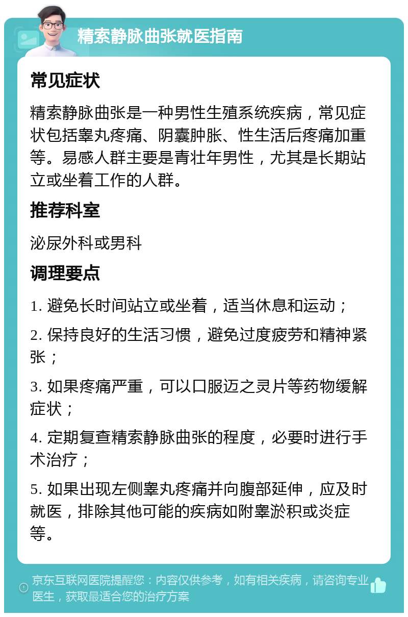 精索静脉曲张就医指南 常见症状 精索静脉曲张是一种男性生殖系统疾病，常见症状包括睾丸疼痛、阴囊肿胀、性生活后疼痛加重等。易感人群主要是青壮年男性，尤其是长期站立或坐着工作的人群。 推荐科室 泌尿外科或男科 调理要点 1. 避免长时间站立或坐着，适当休息和运动； 2. 保持良好的生活习惯，避免过度疲劳和精神紧张； 3. 如果疼痛严重，可以口服迈之灵片等药物缓解症状； 4. 定期复查精索静脉曲张的程度，必要时进行手术治疗； 5. 如果出现左侧睾丸疼痛并向腹部延伸，应及时就医，排除其他可能的疾病如附睾淤积或炎症等。