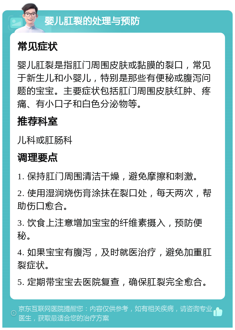 婴儿肛裂的处理与预防 常见症状 婴儿肛裂是指肛门周围皮肤或黏膜的裂口，常见于新生儿和小婴儿，特别是那些有便秘或腹泻问题的宝宝。主要症状包括肛门周围皮肤红肿、疼痛、有小口子和白色分泌物等。 推荐科室 儿科或肛肠科 调理要点 1. 保持肛门周围清洁干燥，避免摩擦和刺激。 2. 使用湿润烧伤膏涂抹在裂口处，每天两次，帮助伤口愈合。 3. 饮食上注意增加宝宝的纤维素摄入，预防便秘。 4. 如果宝宝有腹泻，及时就医治疗，避免加重肛裂症状。 5. 定期带宝宝去医院复查，确保肛裂完全愈合。