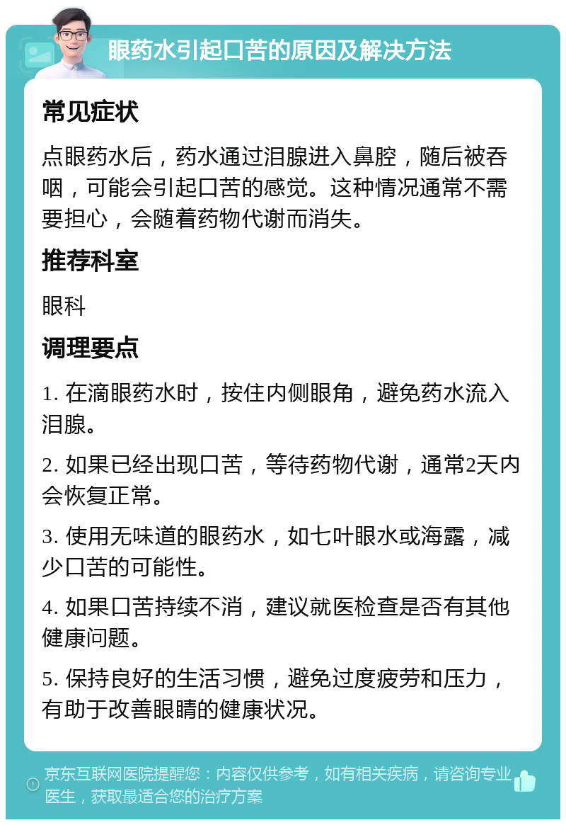 眼药水引起口苦的原因及解决方法 常见症状 点眼药水后，药水通过泪腺进入鼻腔，随后被吞咽，可能会引起口苦的感觉。这种情况通常不需要担心，会随着药物代谢而消失。 推荐科室 眼科 调理要点 1. 在滴眼药水时，按住内侧眼角，避免药水流入泪腺。 2. 如果已经出现口苦，等待药物代谢，通常2天内会恢复正常。 3. 使用无味道的眼药水，如七叶眼水或海露，减少口苦的可能性。 4. 如果口苦持续不消，建议就医检查是否有其他健康问题。 5. 保持良好的生活习惯，避免过度疲劳和压力，有助于改善眼睛的健康状况。