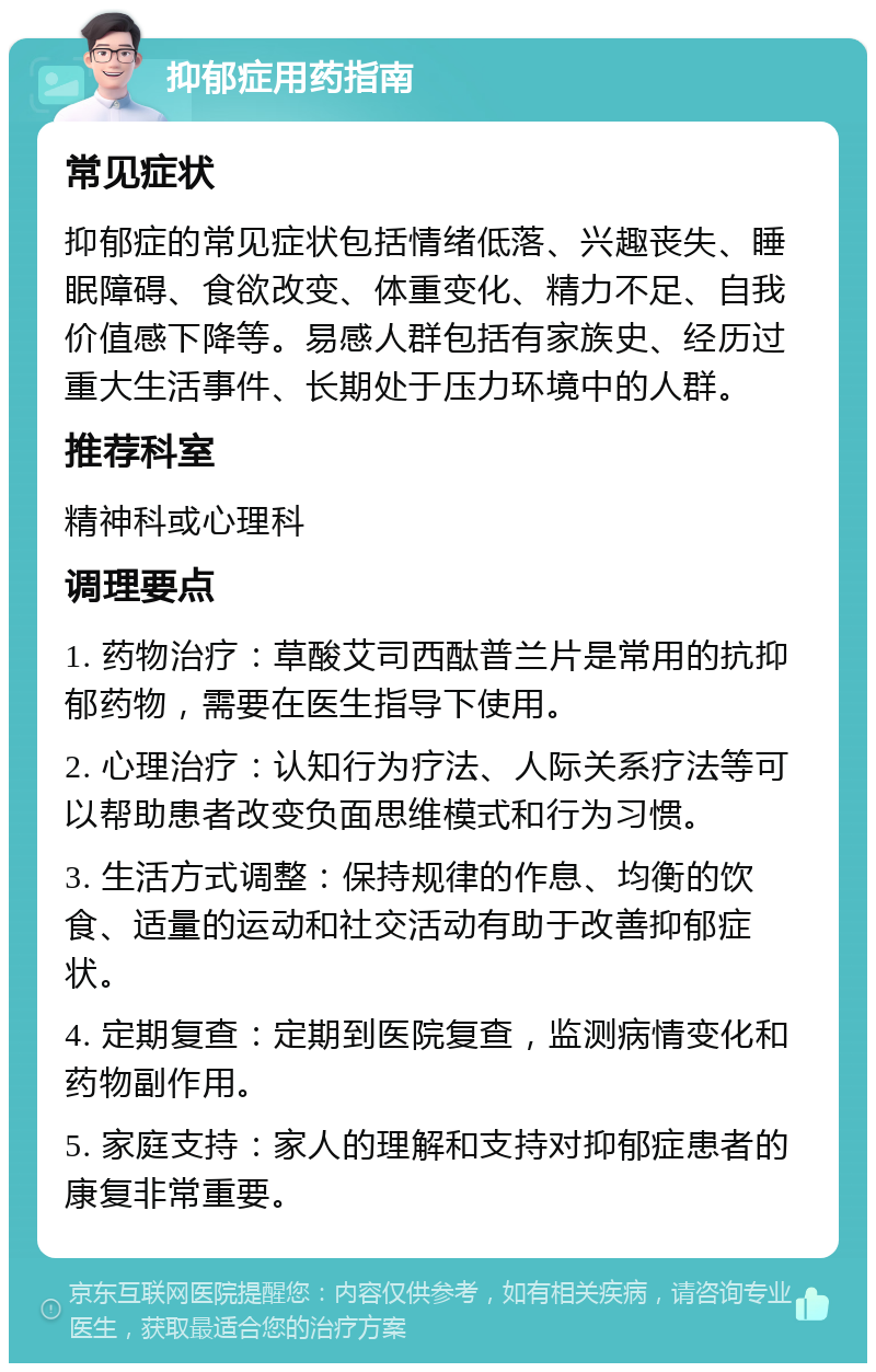 抑郁症用药指南 常见症状 抑郁症的常见症状包括情绪低落、兴趣丧失、睡眠障碍、食欲改变、体重变化、精力不足、自我价值感下降等。易感人群包括有家族史、经历过重大生活事件、长期处于压力环境中的人群。 推荐科室 精神科或心理科 调理要点 1. 药物治疗：草酸艾司西酞普兰片是常用的抗抑郁药物，需要在医生指导下使用。 2. 心理治疗：认知行为疗法、人际关系疗法等可以帮助患者改变负面思维模式和行为习惯。 3. 生活方式调整：保持规律的作息、均衡的饮食、适量的运动和社交活动有助于改善抑郁症状。 4. 定期复查：定期到医院复查，监测病情变化和药物副作用。 5. 家庭支持：家人的理解和支持对抑郁症患者的康复非常重要。