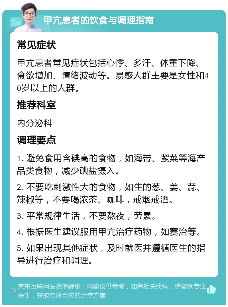 甲亢患者的饮食与调理指南 常见症状 甲亢患者常见症状包括心悸、多汗、体重下降、食欲增加、情绪波动等。易感人群主要是女性和40岁以上的人群。 推荐科室 内分泌科 调理要点 1. 避免食用含碘高的食物，如海带、紫菜等海产品类食物，减少碘盐摄入。 2. 不要吃刺激性大的食物，如生的葱、姜、蒜、辣椒等，不要喝浓茶、咖啡，戒烟戒酒。 3. 平常规律生活，不要熬夜，劳累。 4. 根据医生建议服用甲亢治疗药物，如赛治等。 5. 如果出现其他症状，及时就医并遵循医生的指导进行治疗和调理。