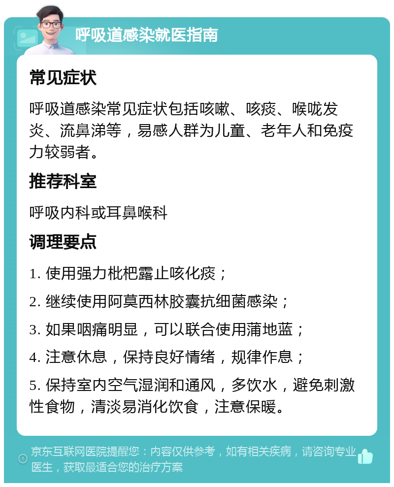 呼吸道感染就医指南 常见症状 呼吸道感染常见症状包括咳嗽、咳痰、喉咙发炎、流鼻涕等，易感人群为儿童、老年人和免疫力较弱者。 推荐科室 呼吸内科或耳鼻喉科 调理要点 1. 使用强力枇杷露止咳化痰； 2. 继续使用阿莫西林胶囊抗细菌感染； 3. 如果咽痛明显，可以联合使用蒲地蓝； 4. 注意休息，保持良好情绪，规律作息； 5. 保持室内空气湿润和通风，多饮水，避免刺激性食物，清淡易消化饮食，注意保暖。