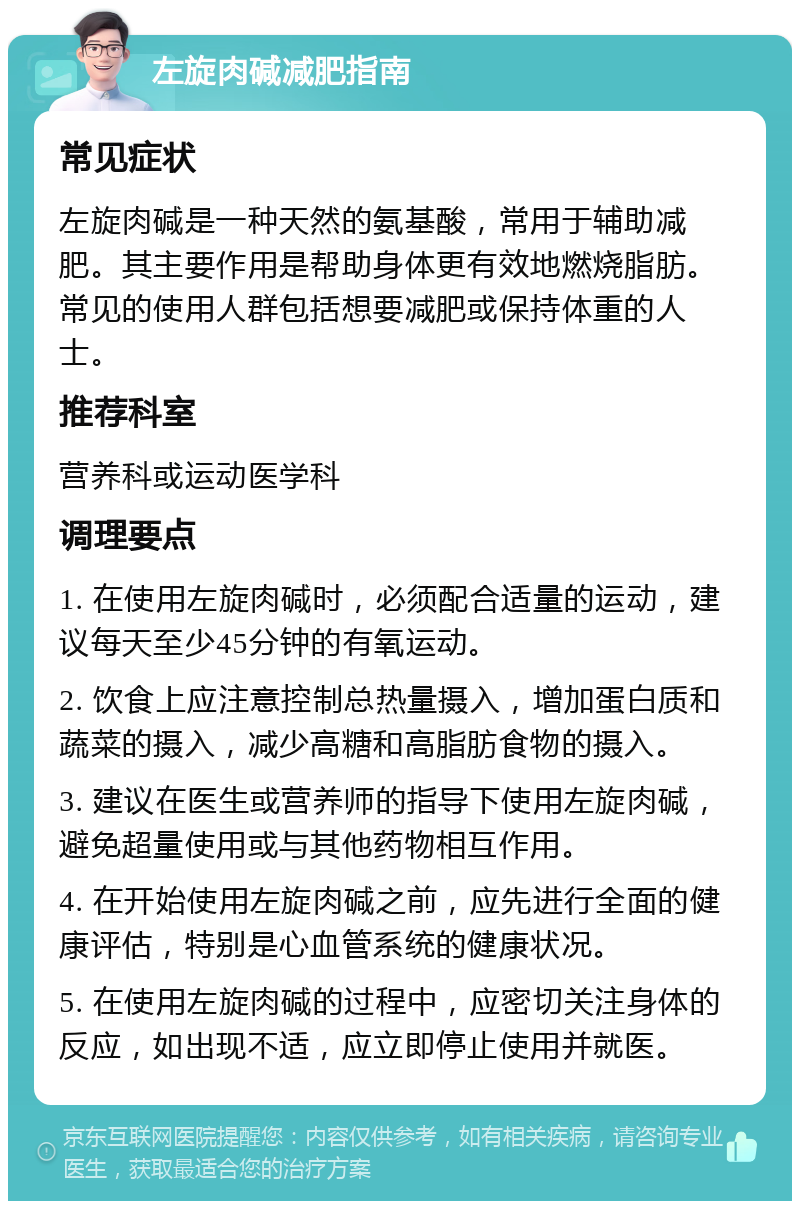 左旋肉碱减肥指南 常见症状 左旋肉碱是一种天然的氨基酸，常用于辅助减肥。其主要作用是帮助身体更有效地燃烧脂肪。常见的使用人群包括想要减肥或保持体重的人士。 推荐科室 营养科或运动医学科 调理要点 1. 在使用左旋肉碱时，必须配合适量的运动，建议每天至少45分钟的有氧运动。 2. 饮食上应注意控制总热量摄入，增加蛋白质和蔬菜的摄入，减少高糖和高脂肪食物的摄入。 3. 建议在医生或营养师的指导下使用左旋肉碱，避免超量使用或与其他药物相互作用。 4. 在开始使用左旋肉碱之前，应先进行全面的健康评估，特别是心血管系统的健康状况。 5. 在使用左旋肉碱的过程中，应密切关注身体的反应，如出现不适，应立即停止使用并就医。