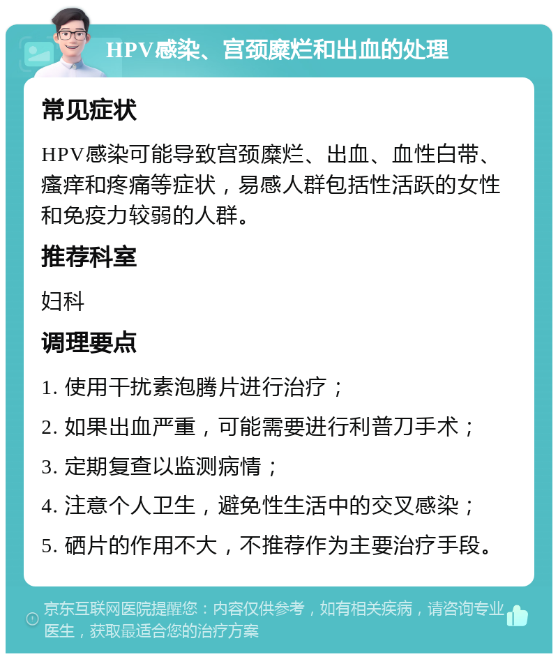 HPV感染、宫颈糜烂和出血的处理 常见症状 HPV感染可能导致宫颈糜烂、出血、血性白带、瘙痒和疼痛等症状，易感人群包括性活跃的女性和免疫力较弱的人群。 推荐科室 妇科 调理要点 1. 使用干扰素泡腾片进行治疗； 2. 如果出血严重，可能需要进行利普刀手术； 3. 定期复查以监测病情； 4. 注意个人卫生，避免性生活中的交叉感染； 5. 硒片的作用不大，不推荐作为主要治疗手段。