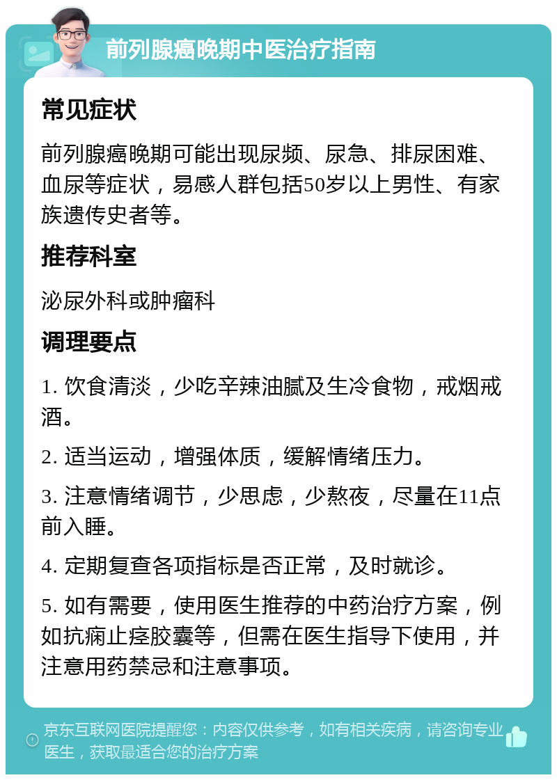 前列腺癌晚期中医治疗指南 常见症状 前列腺癌晚期可能出现尿频、尿急、排尿困难、血尿等症状，易感人群包括50岁以上男性、有家族遗传史者等。 推荐科室 泌尿外科或肿瘤科 调理要点 1. 饮食清淡，少吃辛辣油腻及生冷食物，戒烟戒酒。 2. 适当运动，增强体质，缓解情绪压力。 3. 注意情绪调节，少思虑，少熬夜，尽量在11点前入睡。 4. 定期复查各项指标是否正常，及时就诊。 5. 如有需要，使用医生推荐的中药治疗方案，例如抗痫止痉胶囊等，但需在医生指导下使用，并注意用药禁忌和注意事项。