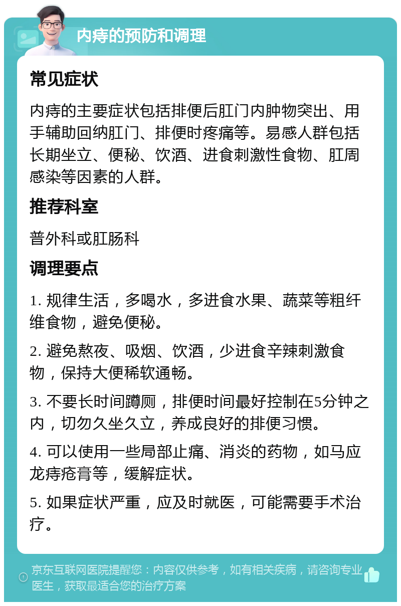 内痔的预防和调理 常见症状 内痔的主要症状包括排便后肛门内肿物突出、用手辅助回纳肛门、排便时疼痛等。易感人群包括长期坐立、便秘、饮酒、进食刺激性食物、肛周感染等因素的人群。 推荐科室 普外科或肛肠科 调理要点 1. 规律生活，多喝水，多进食水果、蔬菜等粗纤维食物，避免便秘。 2. 避免熬夜、吸烟、饮酒，少进食辛辣刺激食物，保持大便稀软通畅。 3. 不要长时间蹲厕，排便时间最好控制在5分钟之内，切勿久坐久立，养成良好的排便习惯。 4. 可以使用一些局部止痛、消炎的药物，如马应龙痔疮膏等，缓解症状。 5. 如果症状严重，应及时就医，可能需要手术治疗。