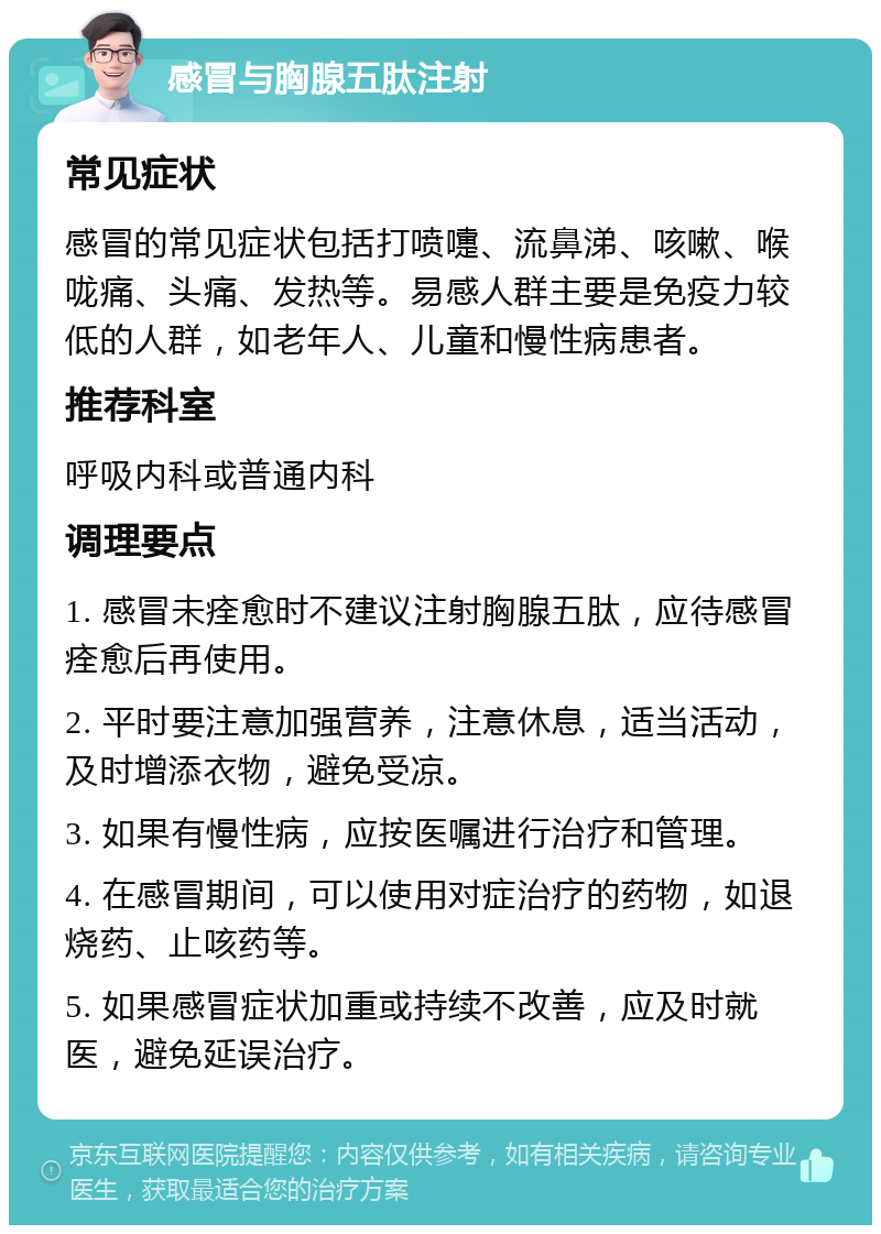 感冒与胸腺五肽注射 常见症状 感冒的常见症状包括打喷嚏、流鼻涕、咳嗽、喉咙痛、头痛、发热等。易感人群主要是免疫力较低的人群，如老年人、儿童和慢性病患者。 推荐科室 呼吸内科或普通内科 调理要点 1. 感冒未痊愈时不建议注射胸腺五肽，应待感冒痊愈后再使用。 2. 平时要注意加强营养，注意休息，适当活动，及时增添衣物，避免受凉。 3. 如果有慢性病，应按医嘱进行治疗和管理。 4. 在感冒期间，可以使用对症治疗的药物，如退烧药、止咳药等。 5. 如果感冒症状加重或持续不改善，应及时就医，避免延误治疗。