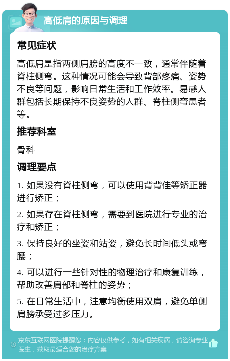 高低肩的原因与调理 常见症状 高低肩是指两侧肩膀的高度不一致，通常伴随着脊柱侧弯。这种情况可能会导致背部疼痛、姿势不良等问题，影响日常生活和工作效率。易感人群包括长期保持不良姿势的人群、脊柱侧弯患者等。 推荐科室 骨科 调理要点 1. 如果没有脊柱侧弯，可以使用背背佳等矫正器进行矫正； 2. 如果存在脊柱侧弯，需要到医院进行专业的治疗和矫正； 3. 保持良好的坐姿和站姿，避免长时间低头或弯腰； 4. 可以进行一些针对性的物理治疗和康复训练，帮助改善肩部和脊柱的姿势； 5. 在日常生活中，注意均衡使用双肩，避免单侧肩膀承受过多压力。