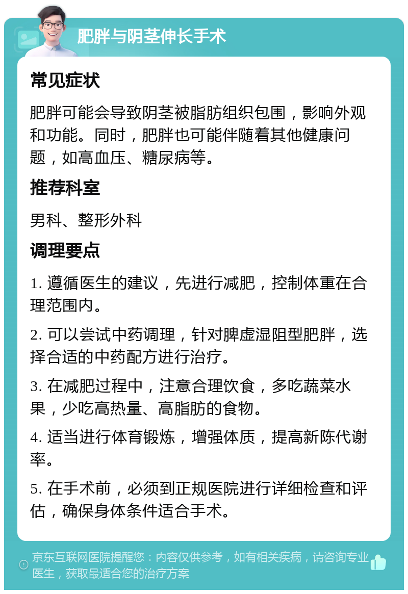 肥胖与阴茎伸长手术 常见症状 肥胖可能会导致阴茎被脂肪组织包围，影响外观和功能。同时，肥胖也可能伴随着其他健康问题，如高血压、糖尿病等。 推荐科室 男科、整形外科 调理要点 1. 遵循医生的建议，先进行减肥，控制体重在合理范围内。 2. 可以尝试中药调理，针对脾虚湿阻型肥胖，选择合适的中药配方进行治疗。 3. 在减肥过程中，注意合理饮食，多吃蔬菜水果，少吃高热量、高脂肪的食物。 4. 适当进行体育锻炼，增强体质，提高新陈代谢率。 5. 在手术前，必须到正规医院进行详细检查和评估，确保身体条件适合手术。