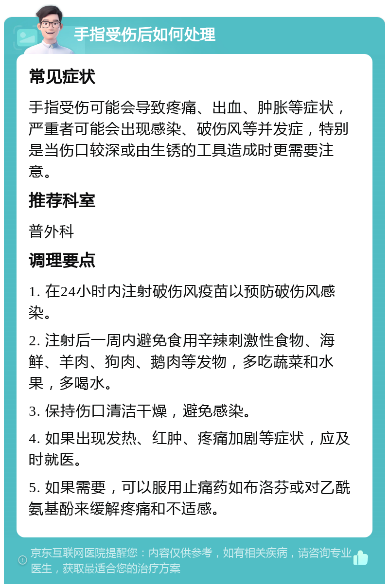 手指受伤后如何处理 常见症状 手指受伤可能会导致疼痛、出血、肿胀等症状，严重者可能会出现感染、破伤风等并发症，特别是当伤口较深或由生锈的工具造成时更需要注意。 推荐科室 普外科 调理要点 1. 在24小时内注射破伤风疫苗以预防破伤风感染。 2. 注射后一周内避免食用辛辣刺激性食物、海鲜、羊肉、狗肉、鹅肉等发物，多吃蔬菜和水果，多喝水。 3. 保持伤口清洁干燥，避免感染。 4. 如果出现发热、红肿、疼痛加剧等症状，应及时就医。 5. 如果需要，可以服用止痛药如布洛芬或对乙酰氨基酚来缓解疼痛和不适感。