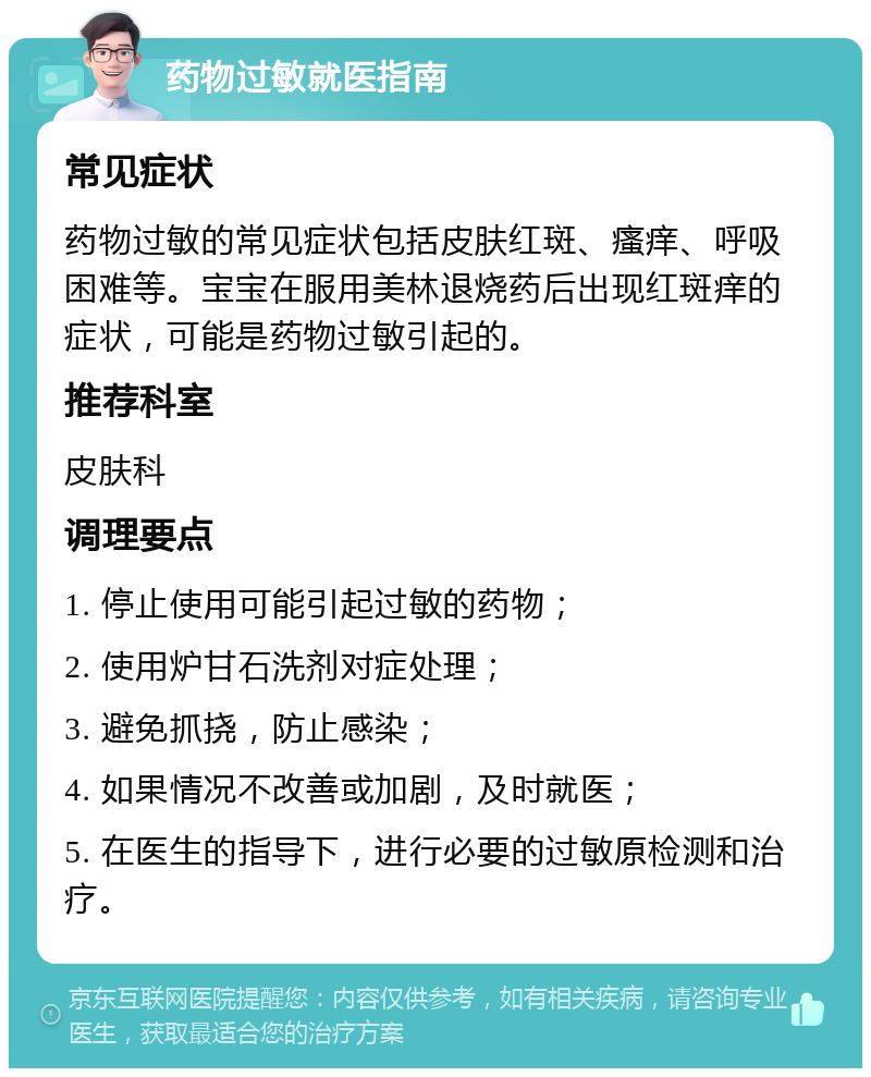 药物过敏就医指南 常见症状 药物过敏的常见症状包括皮肤红斑、瘙痒、呼吸困难等。宝宝在服用美林退烧药后出现红斑痒的症状，可能是药物过敏引起的。 推荐科室 皮肤科 调理要点 1. 停止使用可能引起过敏的药物； 2. 使用炉甘石洗剂对症处理； 3. 避免抓挠，防止感染； 4. 如果情况不改善或加剧，及时就医； 5. 在医生的指导下，进行必要的过敏原检测和治疗。