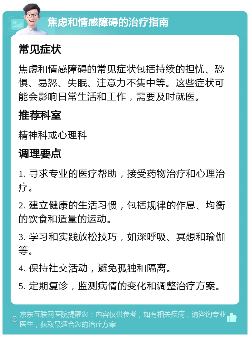 焦虑和情感障碍的治疗指南 常见症状 焦虑和情感障碍的常见症状包括持续的担忧、恐惧、易怒、失眠、注意力不集中等。这些症状可能会影响日常生活和工作，需要及时就医。 推荐科室 精神科或心理科 调理要点 1. 寻求专业的医疗帮助，接受药物治疗和心理治疗。 2. 建立健康的生活习惯，包括规律的作息、均衡的饮食和适量的运动。 3. 学习和实践放松技巧，如深呼吸、冥想和瑜伽等。 4. 保持社交活动，避免孤独和隔离。 5. 定期复诊，监测病情的变化和调整治疗方案。