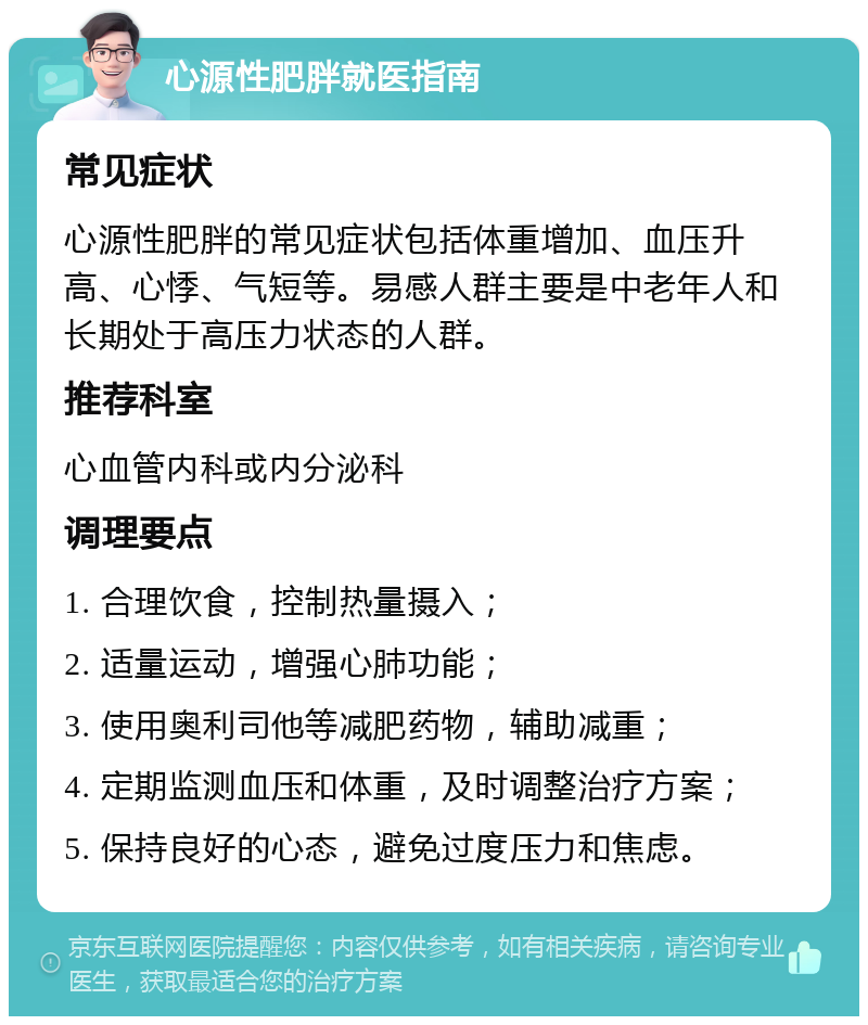 心源性肥胖就医指南 常见症状 心源性肥胖的常见症状包括体重增加、血压升高、心悸、气短等。易感人群主要是中老年人和长期处于高压力状态的人群。 推荐科室 心血管内科或内分泌科 调理要点 1. 合理饮食，控制热量摄入； 2. 适量运动，增强心肺功能； 3. 使用奥利司他等减肥药物，辅助减重； 4. 定期监测血压和体重，及时调整治疗方案； 5. 保持良好的心态，避免过度压力和焦虑。