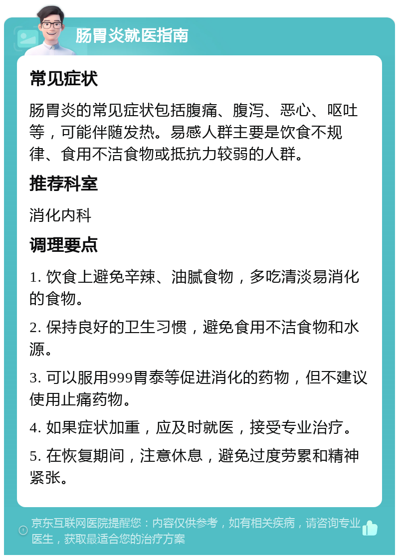 肠胃炎就医指南 常见症状 肠胃炎的常见症状包括腹痛、腹泻、恶心、呕吐等，可能伴随发热。易感人群主要是饮食不规律、食用不洁食物或抵抗力较弱的人群。 推荐科室 消化内科 调理要点 1. 饮食上避免辛辣、油腻食物，多吃清淡易消化的食物。 2. 保持良好的卫生习惯，避免食用不洁食物和水源。 3. 可以服用999胃泰等促进消化的药物，但不建议使用止痛药物。 4. 如果症状加重，应及时就医，接受专业治疗。 5. 在恢复期间，注意休息，避免过度劳累和精神紧张。