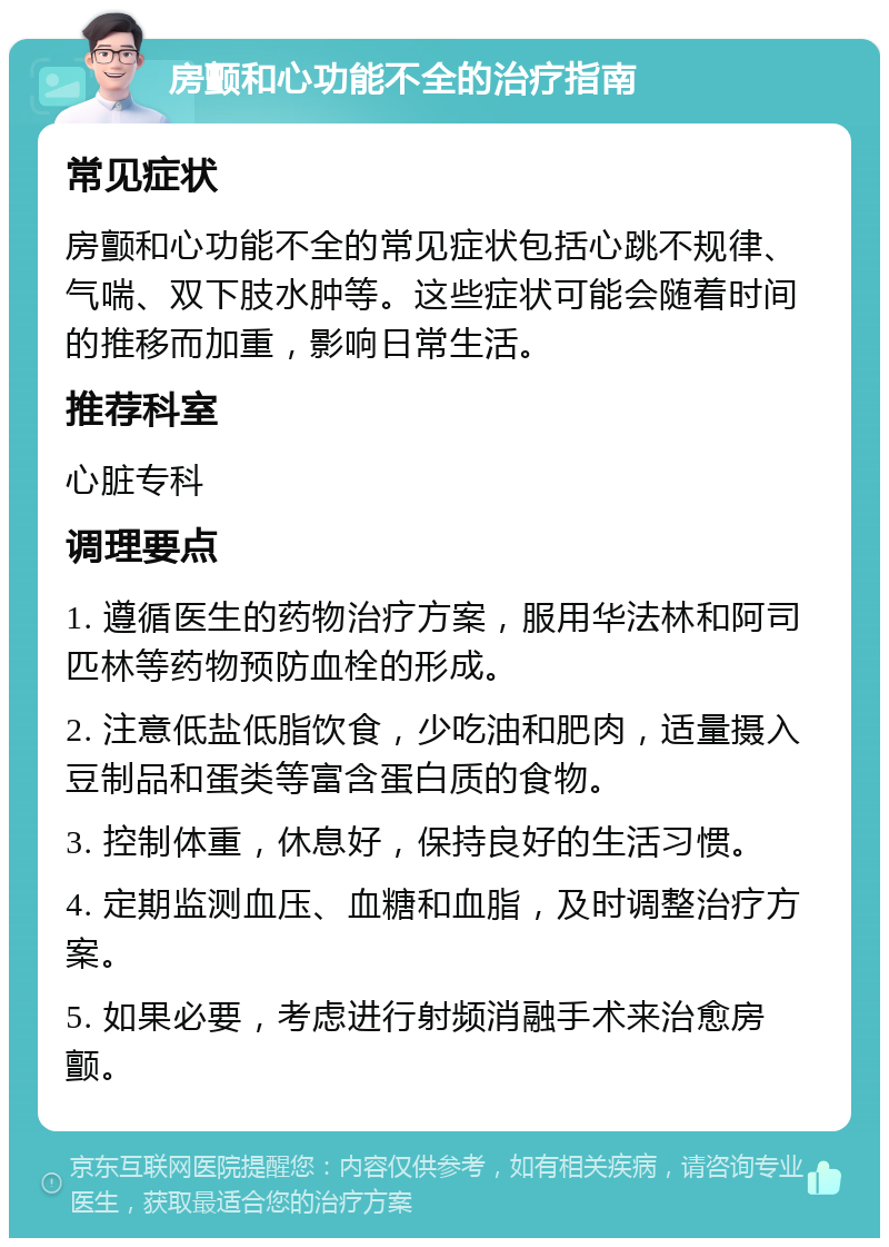 房颤和心功能不全的治疗指南 常见症状 房颤和心功能不全的常见症状包括心跳不规律、气喘、双下肢水肿等。这些症状可能会随着时间的推移而加重，影响日常生活。 推荐科室 心脏专科 调理要点 1. 遵循医生的药物治疗方案，服用华法林和阿司匹林等药物预防血栓的形成。 2. 注意低盐低脂饮食，少吃油和肥肉，适量摄入豆制品和蛋类等富含蛋白质的食物。 3. 控制体重，休息好，保持良好的生活习惯。 4. 定期监测血压、血糖和血脂，及时调整治疗方案。 5. 如果必要，考虑进行射频消融手术来治愈房颤。