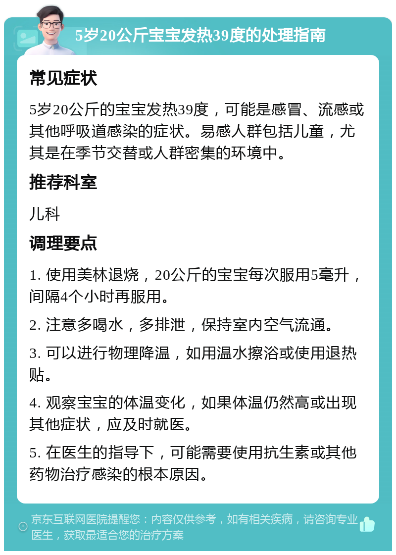 5岁20公斤宝宝发热39度的处理指南 常见症状 5岁20公斤的宝宝发热39度，可能是感冒、流感或其他呼吸道感染的症状。易感人群包括儿童，尤其是在季节交替或人群密集的环境中。 推荐科室 儿科 调理要点 1. 使用美林退烧，20公斤的宝宝每次服用5毫升，间隔4个小时再服用。 2. 注意多喝水，多排泄，保持室内空气流通。 3. 可以进行物理降温，如用温水擦浴或使用退热贴。 4. 观察宝宝的体温变化，如果体温仍然高或出现其他症状，应及时就医。 5. 在医生的指导下，可能需要使用抗生素或其他药物治疗感染的根本原因。