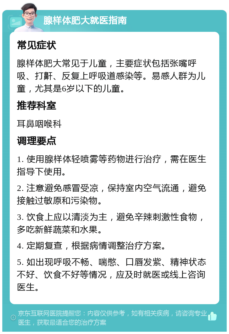 腺样体肥大就医指南 常见症状 腺样体肥大常见于儿童，主要症状包括张嘴呼吸、打鼾、反复上呼吸道感染等。易感人群为儿童，尤其是6岁以下的儿童。 推荐科室 耳鼻咽喉科 调理要点 1. 使用腺样体轻喷雾等药物进行治疗，需在医生指导下使用。 2. 注意避免感冒受凉，保持室内空气流通，避免接触过敏原和污染物。 3. 饮食上应以清淡为主，避免辛辣刺激性食物，多吃新鲜蔬菜和水果。 4. 定期复查，根据病情调整治疗方案。 5. 如出现呼吸不畅、喘憋、口唇发紫、精神状态不好、饮食不好等情况，应及时就医或线上咨询医生。