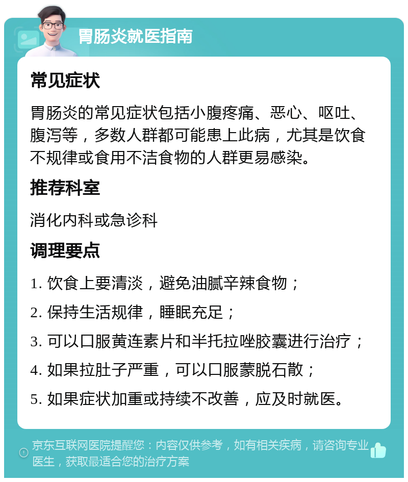 胃肠炎就医指南 常见症状 胃肠炎的常见症状包括小腹疼痛、恶心、呕吐、腹泻等，多数人群都可能患上此病，尤其是饮食不规律或食用不洁食物的人群更易感染。 推荐科室 消化内科或急诊科 调理要点 1. 饮食上要清淡，避免油腻辛辣食物； 2. 保持生活规律，睡眠充足； 3. 可以口服黄连素片和半托拉唑胶囊进行治疗； 4. 如果拉肚子严重，可以口服蒙脱石散； 5. 如果症状加重或持续不改善，应及时就医。