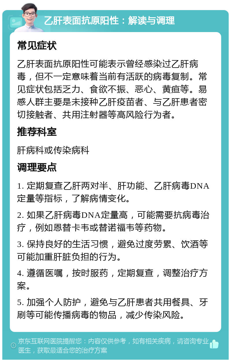 乙肝表面抗原阳性：解读与调理 常见症状 乙肝表面抗原阳性可能表示曾经感染过乙肝病毒，但不一定意味着当前有活跃的病毒复制。常见症状包括乏力、食欲不振、恶心、黄疸等。易感人群主要是未接种乙肝疫苗者、与乙肝患者密切接触者、共用注射器等高风险行为者。 推荐科室 肝病科或传染病科 调理要点 1. 定期复查乙肝两对半、肝功能、乙肝病毒DNA定量等指标，了解病情变化。 2. 如果乙肝病毒DNA定量高，可能需要抗病毒治疗，例如恩替卡韦或替诺福韦等药物。 3. 保持良好的生活习惯，避免过度劳累、饮酒等可能加重肝脏负担的行为。 4. 遵循医嘱，按时服药，定期复查，调整治疗方案。 5. 加强个人防护，避免与乙肝患者共用餐具、牙刷等可能传播病毒的物品，减少传染风险。