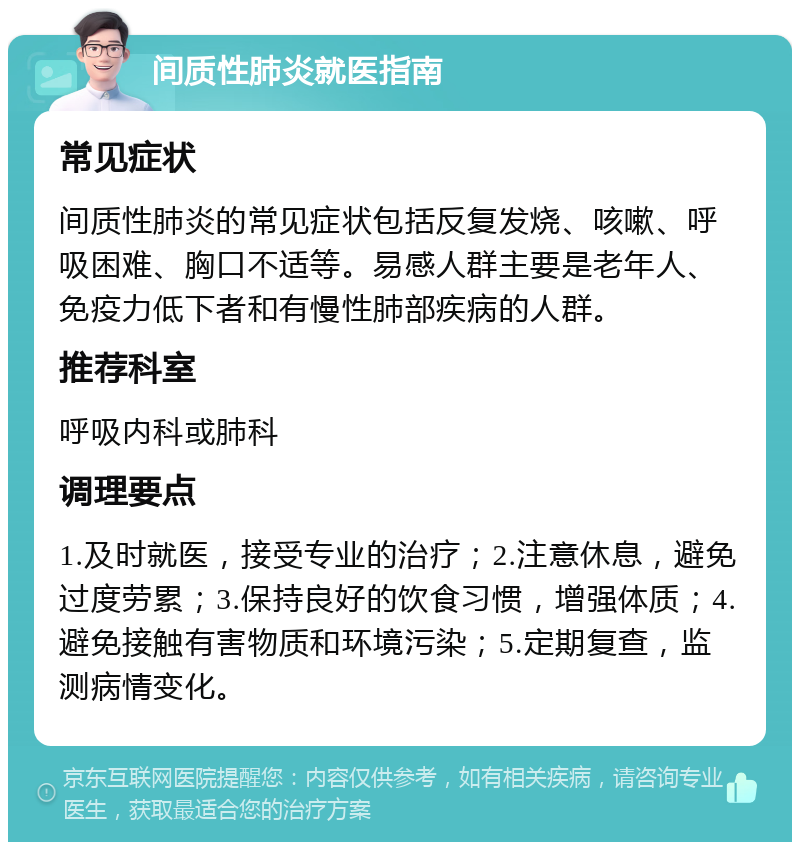 间质性肺炎就医指南 常见症状 间质性肺炎的常见症状包括反复发烧、咳嗽、呼吸困难、胸口不适等。易感人群主要是老年人、免疫力低下者和有慢性肺部疾病的人群。 推荐科室 呼吸内科或肺科 调理要点 1.及时就医，接受专业的治疗；2.注意休息，避免过度劳累；3.保持良好的饮食习惯，增强体质；4.避免接触有害物质和环境污染；5.定期复查，监测病情变化。