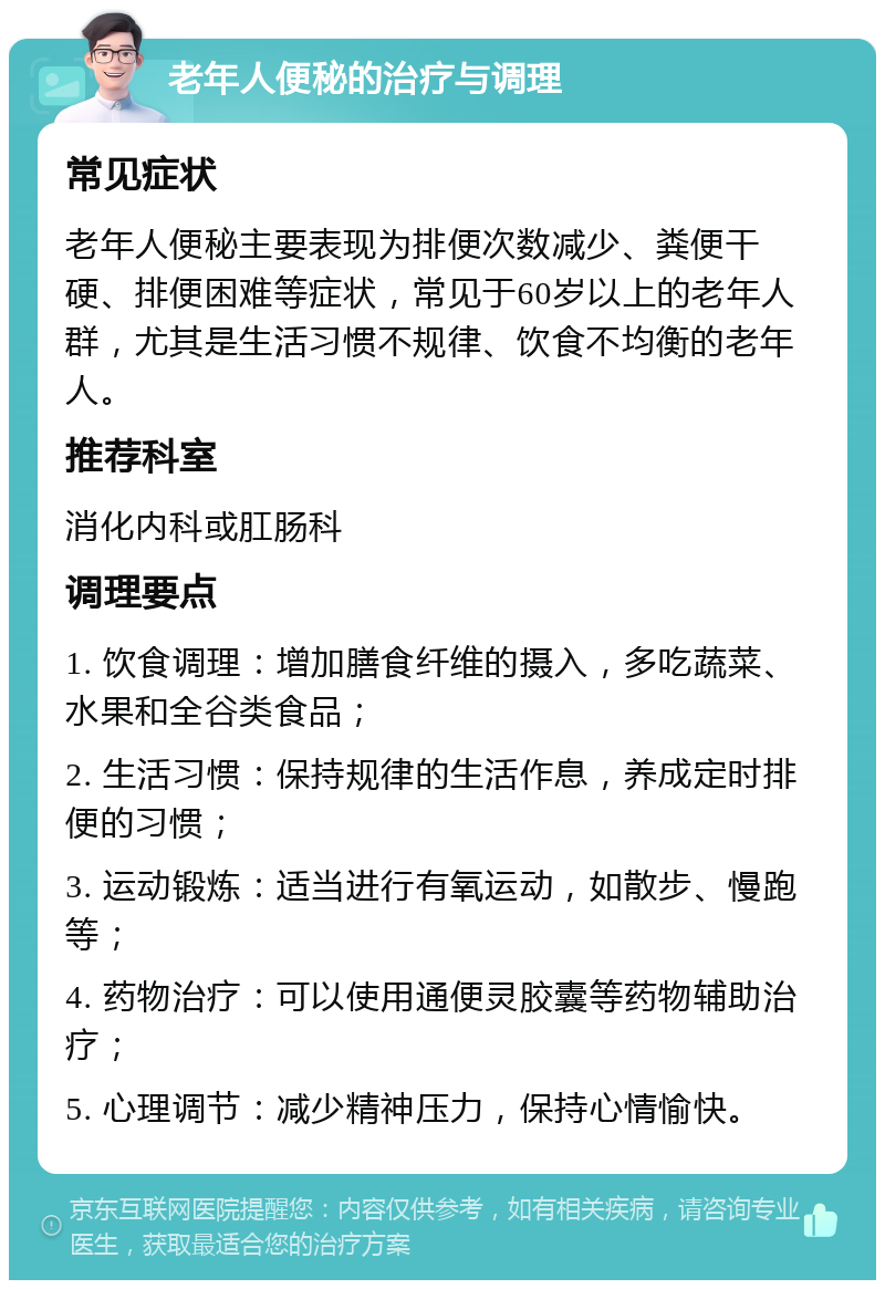 老年人便秘的治疗与调理 常见症状 老年人便秘主要表现为排便次数减少、粪便干硬、排便困难等症状，常见于60岁以上的老年人群，尤其是生活习惯不规律、饮食不均衡的老年人。 推荐科室 消化内科或肛肠科 调理要点 1. 饮食调理：增加膳食纤维的摄入，多吃蔬菜、水果和全谷类食品； 2. 生活习惯：保持规律的生活作息，养成定时排便的习惯； 3. 运动锻炼：适当进行有氧运动，如散步、慢跑等； 4. 药物治疗：可以使用通便灵胶囊等药物辅助治疗； 5. 心理调节：减少精神压力，保持心情愉快。