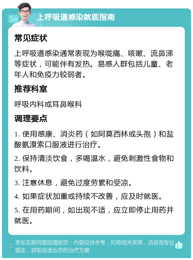 上呼吸道感染就医指南 常见症状 上呼吸道感染通常表现为喉咙痛、咳嗽、流鼻涕等症状，可能伴有发热。易感人群包括儿童、老年人和免疫力较弱者。 推荐科室 呼吸内科或耳鼻喉科 调理要点 1. 使用感康、消炎药（如阿莫西林或头孢）和盐酸氨溴索口服液进行治疗。 2. 保持清淡饮食，多喝温水，避免刺激性食物和饮料。 3. 注意休息，避免过度劳累和受凉。 4. 如果症状加重或持续不改善，应及时就医。 5. 在用药期间，如出现不适，应立即停止用药并就医。