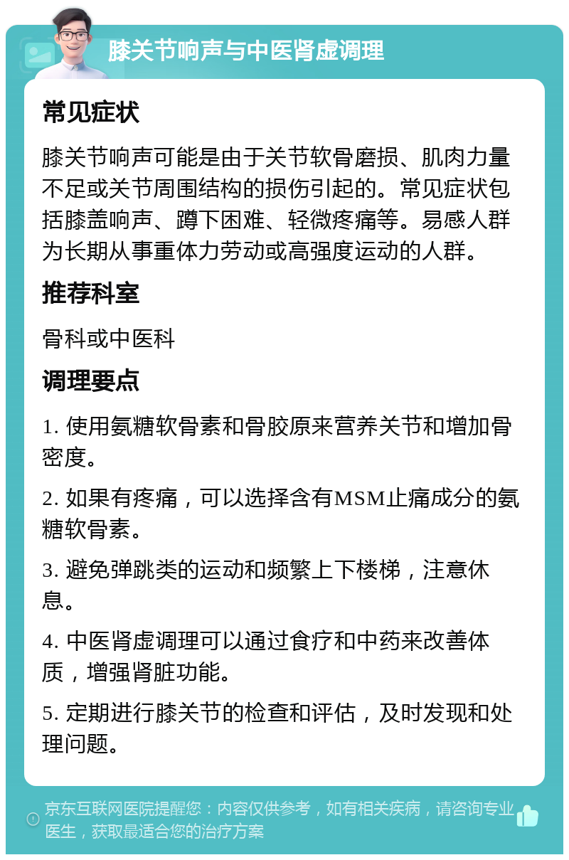 膝关节响声与中医肾虚调理 常见症状 膝关节响声可能是由于关节软骨磨损、肌肉力量不足或关节周围结构的损伤引起的。常见症状包括膝盖响声、蹲下困难、轻微疼痛等。易感人群为长期从事重体力劳动或高强度运动的人群。 推荐科室 骨科或中医科 调理要点 1. 使用氨糖软骨素和骨胶原来营养关节和增加骨密度。 2. 如果有疼痛，可以选择含有MSM止痛成分的氨糖软骨素。 3. 避免弹跳类的运动和频繁上下楼梯，注意休息。 4. 中医肾虚调理可以通过食疗和中药来改善体质，增强肾脏功能。 5. 定期进行膝关节的检查和评估，及时发现和处理问题。