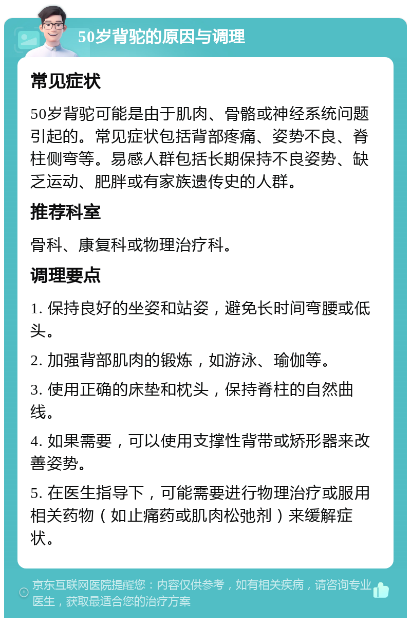 50岁背驼的原因与调理 常见症状 50岁背驼可能是由于肌肉、骨骼或神经系统问题引起的。常见症状包括背部疼痛、姿势不良、脊柱侧弯等。易感人群包括长期保持不良姿势、缺乏运动、肥胖或有家族遗传史的人群。 推荐科室 骨科、康复科或物理治疗科。 调理要点 1. 保持良好的坐姿和站姿，避免长时间弯腰或低头。 2. 加强背部肌肉的锻炼，如游泳、瑜伽等。 3. 使用正确的床垫和枕头，保持脊柱的自然曲线。 4. 如果需要，可以使用支撑性背带或矫形器来改善姿势。 5. 在医生指导下，可能需要进行物理治疗或服用相关药物（如止痛药或肌肉松弛剂）来缓解症状。